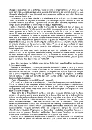 y luego se desvaneció en la distancia. Supe que era el lanzamiento de un misil. Me hizo
sentir aún más asustado, porque sabía que era el lanzamiento de un misil defensivo, para
interceptar algo hostil..., un avión quizá, pero pensé que debía ser otro misil. Sabía que
eso no siempre funcionaba.
La otra cosa que tenía en mi cabeza era la idea de «desperdicios», o quizá «ventana».
Quiero decir nubes de fragmentos metálicos que son arrojados para confundir al radar del
atacante y desviar sus misiles. Alguien había lanzado éste, pero me preguntaba cuánto
tiempo estaría ahí arriba y si tendríamos que seguir disparándole.
Esto es realmente todo lo que puedo decir acerca del sueño: era más un estado de
ánimo que una acción. Pero lo que me ha estado preocupando desde que lo tuve hace
cuatro semanas es el hecho de que no se parece a nada de lo que nunca haya oído
hablar. El barco era una embarcación de superficie de paredes delgadas, creo que un
portaaviones, y nosotros no tenemos ninguno en estos momentos. ¿Qué utilidad podría
tener, con el Atlántico y el Pacífico completamente cubiertos de satélites y submarinos?
Pero no puede haber sido un portaaviones de la guerra de Anschlub, porque se estaban
disparando misiles, y ellos no tenían ninguno entonces. El sueño, simplemente, no encaja
en ninguna situación de la que haya oído hablar. Y no era yo quien estaba en aquel
sueño. La persona del sueño era un cobarde; o se trataba de un civil, sin la menor clase
de entrenamiento.
La única otra cosa que puedo recordar es una voz diciendo muy suavemente:
«Atlántico Sur». Al día siguiente examiné un mapa y pensé en las islas Falkland. Pero allí
no había habido ninguna batalla desde 1914, y entonces no tenían misiles. No puedo
extraer el menor sentido de todo ello, señor, estratégicamente hablando. ¿Quién puede
querer enviar una flota de guerra a las Falkland?
Unos días más tarde me hallaba en un bar de Oxford con esa chica Else, también una
Soñadora entrenada.
Era uno de esos lugares con una gran pantalla de televisión sobre la barra, y el sonido
trasmitido a través de auriculares individuales en los reservados, que podías conectar o
desconectar a tu elección. Estaban pasando un programa de noticias acerca de Etiopía,
con el joven emperador inaugurando un gigantesco complejo de irrigación, el estadio
número setenta y algo del conjunto del plan «África verde». Else estaba un poco
desconcertada al respecto.
–Pero, ¿Mussolini no conquistó Etiopía? –preguntó.
–Sí, pero los ingleses se la arrebataron y, después de que cambiamos de bando, el
Führer decidió no volver a deponer a Haile Selassie. Así que los etíopes consiguieron su
independencia un poco antes que el resto de África y Asia. Bajo la hegemonía europea,
por supuesto. Todo formó parte de la política de Konfliktlosigkeit. Aún sigues sin saber
decir «desconflictividad» –reí.
–Todo parte de la Traumtechnik también –dijo Else, y guardó silencio. Esto me hace
pensar..., si alguien quiere alguna prueba de lo buena idea que es la independencia
limitada para los países subdesarrollados sólo tiene que echar una mirada a los Estados
clientes de los Estados Unidos en América del Sur. Por supuesto, los yanquis no los
llaman «subdesarrollados», dicen que se hallan «en vías de desarrollo», pero, ¿qué
desarrollo pueden tener cuando todo su dinero les es sorbido y su independencia sólo les
sirve para luchar unos contra otros? Gigantescos aeropuertos construidos con ayuda
estadounidense. Ninguna carretera entre los aeropuertos porque no poseen una
infraestructura industrial. Propietarios de haciendas y ciudades miserables. Tanques y
aviones, pero no cloacas. Sequías y epidemias y hambrunas. Nosotros, los europeos,
simplemente no dejamos que nuestros vecinos perezcan de este modo.
Justo en aquel momento el programa de la televisión cambió cuando una mayoría de
los clientes del bar pulsó sus botones indicando que querían ver la cobertura de los
 