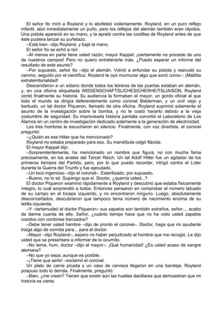 El señor Ito miró a Royland y lo abofeteó violentamente. Royland, en un puro reflejo
infantil, alzó inmediatamente un puño, pero los reflejos del alemán también eran rápidos.
Una pistola apareció en su mano, y la apretó contra las costillas de Royland antes de que
éste pudiera lanzar su puñetazo.
–Está bien –dijo Royland, y bajó la mano.
El señor Ito se echó a reír.
–Al menos en parte tiene usted razón, mayor Kappel; ¡ciertamente no procede de uno
de nuestros campos! Pero no quiero entretenerle más. ¿Puedo esperar un informe del
resultado de este asunto?
–Por supuesto, señor Ito –dijo el alemán. Volvió a enfundar su pistola y reanudó su
camino, seguido por el científico. Royland le oyó murmurar algo que sonó como–: ¡Maldita
extraterritorialidad!
Descendieron a un sótano donde todos los letreros de las puertas estaban en alemán,
y, en una oficina etiquetada WlSSENSCHAFTSLICHESICHERHEITSLIAISON, Royland
contó finalmente su historia. Su audiencia la formaban el mayor, un gordo oficial al que
todo el mundo se dirigía deferentemente como coronel Biederman, y un civil viejo y
barbudo, un tal doctor Piqueron, llamado de otra oficina. Royland suprimió solamente el
asunto de la investigación sobre la bomba, y no le costó hacerlo debido a la vieja
costumbre de seguridad. Su improvisada historia pantalla convirtió el Laboratorio de Los
Álamos en un centro de investigación dedicado solamente a la generación de electricidad.
Los tres hombres le escucharon en silencio. Finalmente, con voz divertida, el coronel
preguntó:
–¿Quién es ese Hitler que ha mencionado?
Royland no estaba preparado para eso. Su mandíbula colgó flácida.
El mayor Kappel dijo:
–Sorprendentemente, ha mencionado un nombre que figura, no con mucha fama
precisamente, en los anales del Tercer Reich. Un tal Adolf Hitler fue un agitador de los
primeros tiempos del Partido, pero, por lo que puedo recordar, intrigó contra el Líder
durante la Guerra del Triunfo y fue ejecutado.
–Un loco ingenioso –dijo el coronel–. Esterilizado, por supuesto.
–Bueno, no lo sé. Supongo que sí. Doctor, ¿querría usted...?
El doctor Piqueron examinó rápidamente a Royland y descubrió que estaba físicamente
íntegro, lo cual sorprendió a todos. Entonces pensaron en comprobar el número tatuado
de su campo en el bíceps izquierdo, y no encontraron ninguno. Luego, absolutamente
desconcertados, descubrieron que tampoco tenía número de nacimiento encima de su
tetilla izquierda.
–Y –tartamudeó el doctor Piqueron– sus zapatos son también extraños, señor..., acabo
de darme cuenta de ello. Señor, ¿cuánto tiempo hace que no ha visto usted zapatos
cosidos con cordones trenzados?
–Debe tener usted hambre –dijo de pronto el coronel–. Doctor, haga que mi ayudante
traiga algo de comida para... para el doctor.
–Mayor –dijo Royland–, espero no haber perjudicado al hombre que me recogió. Le dijo
usted que se presentara a informar de lo ocurrido.
–No tema, hum, doctor –dijo el mayor–. ¡Qué humanidad! ¿Es usted acaso de sangre
alemana?
–No que yo sepa; aunque es posible.
–¡Tiene que serlo! –exclamó el coronel.
Un plato de carne picada y un vaso de cerveza llegaron en una bandeja. Royland
pospuso todo lo demás. Finalmente, preguntó:
–Bien, ¿me creen? Tienen que existir aún las huellas dactilares que demuestran que mi
historia es cierta.
 