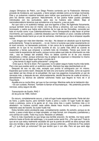 Juegos Olímpicos de Pekín, con Diego Pereira corriendo por la Federación Alemana:
procede de Andalucía, por supuesto, y tiene sangre vándala como yo la tengo normanda.
Else y yo pulsamos nuestros botones para indicar que queríamos la vuelta al Canal 1,
pero los demás votos ganaron. Naturalmente, el bar podría haber puesto pantallas
individuales con los auriculares, pero eso no hubiera sido völkish. Bajo el
nacionalsocialismo tenemos que someternos a la mayoría, y eso es justo.
Así que volví a mi auténtico trabajo, que era ligarme a Else. No ligármela físicamente,
aunque también tenía eso en mente: era muy étnica y atractiva, con sus trenzas y su
bronceado, y sabía que había sido miembro de la Liga de las Doncellas, conocida por
todo el mundo como «Las Calientacolchones». Pero correspondía a ella hacer el primer
movimiento, por supuesto, y además deseaba que me hablara un poco. Llevaba soñando
bajo controles desde hacía ya un par de semanas, mientras que yo iba a empezar aquella
noche.
–Las drogas son más bien blandas –me dijo–. No desean en absoluto que te duermas
profundamente. Tengo la sensación..., no sé. Como si tuvieras que estar exactamente en
el nivel correcto, no demasiado profundo, ni tan cerca de la superficie que simplemente
sueñes en lo que te ha ocurrido durante el día. La parte más difícil es cuando te
despiertan y tienes que empezar a contarlo todo de inmediato. Tienes que revivir de
nuevo toda la experiencia del sueño, porque nunca sabes qué dato de información es más
vital..., eso es trabajo del analista. Pero no debes sumirte en él de una manera
disciplinada y militar, porque entonces hay el peligro de organizar e interpretar tú mismo
los hechos en vez de dejar que fluyan a través de ti.
–¿Has tenido tú algún sueño presciente? –pregunté.
–Creo que sí. No te lo dicen. Por supuesto, no lo saben seguro hasta mucho más tarde.
Pero creo que puedes sentir un auténtico sueño. Siempre hay algo deshilacliado en él.
Después de eso no dijo más, excepto que pronto lo averiguaría por mí mismo.
Esperaba que tuviera razón. Después de todo era una buena camarada, como se supone
que deben ser las chicas en la actualidad. Así que nos pagamos mutuamente un par de
cervezas más, y después de eso, afortunadamente, decidió llevarme de vuelta al recinto y
demostrarme su técnica de calentar colchones hasta que llegara la hora de ir al
Traumtank.
Aquélla era su noche libre, así que no fue conmigo. Mientras salía de la habitación dijo:
–Ve con cuidado, Richard. También lo llaman el traumatanque. –No pretendía ponerme
nervioso, estoy seguro de ello.
Transcripción de Sueño, RAG 1
22 de junio de 1985, Oxford
Es oscuro, completamente oscuro, y todo el lugar huele espantosamente. Parte del olor
es heno, y parte equino, pero también huele a polvo y sudor. El lugar huele de algún
modo a pobreza, como si la gente en él –hay otros tres o cuatro hombres más a mi
alrededor– no hubiera comido nada sólido desde hace mucho tiempo y no pudiera
retenerlo caso de hacerlo. Su sudor huele mal.
Estoy tendido sobre picoteante paja, completamente vestido. Es extraño, porque es de
noche, y pese a todo llevo un traje completo, un traje formal, con chaqueta y pantalones y
una camisa sin cuello. Todo muy sucio. Necesito un afeitado.
Pero lo más importante es que tengo esa terrible erección. Es terrible, me hace sentir
enfermo hasta el fondo del estómago, y no puedo evitar sentir frío. ¿Por qué eso? Todo lo
que sé es que estoy realmente asustado de que la puerta de arriba se abra aunque sólo
sea una rendija y deje entrar un poco de luz, porque entonces..., entonces la Frau estará
allí. ¿Y qué haré yo entonces? Sé que tendré que ir con ella. Pero sé que será algo
 