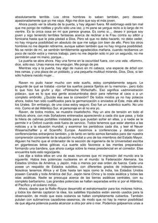 absolutamente terrible. Los otros hombres lo saben también, pero desean
apasionadamente que yo me vaya. Algo me dice que soy el más joven.
Ahora puedo ver la silueta de la puerta, y hay alguien fuera. Mi estómago está tan mal
que me pongo de rodillas y gruño sólo una vez, y mi pene se yergue recto a lo largo de mi
vientre. Es la única cosa en mí que parece gruesa. Es como si..., deseo ir porque soy
joven y sigo teniendo terribles fantasías acerca de reclinar a la Frau contra su sillón y
fornicaria hasta que le pida piedad a Dios. Pero sé que no debo hacerlo, no debo ceder,
no hay ninguna posibilidad en absoluto de que me salga con bien de ello. Pero los otros
hombres no me dejarán retirarme, aunque saben también que no hay ninguna posibilidad.
No se reirán de mí, se sentirán terriblemente agradecidos mañana, cuando recibamos un
poco de ración extra y menos trabajo, pero no me dejarán solo ni por un segundo, no me
permitirán usar mi mano, porque...
La puerta se abre ahora. Hay una forma en la oscuridad fuera, con una vela. «Komm»,
dice, sólo eso. Unas manos me empujan. Me pongo de pie.
Mientras voy a la puerta, hay algo de nuevo en mi cabeza, una especie de árbol con
tres ramas, y una plaza de un poblado, y una pequeña multitud mirando. Dios, Dios, si tan
sólo hubiera nacido mujer...
Raven no pudo hacer mucho con este sueño, estoy completamente seguro. Le
pregunté de qué se trataba –contar los sueños parece fijarlos en tu memoria–, pero todo
lo que hizo fue gruñir y dijo: «Pölnische Wirtschaft». Eso significa «administración
polaca», que es lo que esa gente acostumbraba decir para referirse al caos o a un
completo embrollo. ¿Quizás ésa sea la conexión? De todos modos ya no hay polacos
ahora, todos han sido cualificados para la germanización o enviados al Este, más allá de
los Urales. Sin embargo, de una cosa estoy seguro. Eso fue un auténtico sueño. No uno
mío. Como el del Atlántico Sur, el personaje en él no era yo.
Raven, de todos modos, se muestra insatisfecho. Hay un aire de tensión en todo el
Instituto ahora, con más Soñadores entrenados apareciendo a cada día que pasa, y toda
la hilera de cabinas portátiles instalada para que puedan soñar en ellas, y a nadie se le
permite ir a Oxford cuando está fuera de servicio. Todos tenemos que estar atentos a las
noticias y a la situación mundial, y examinar los periódicos cada día, y leer el Neuer
Wissenschaftler y el Scientific Europe. Asistimos a conferencias y debates con
conferenciantes extranjeros también, y de tanto en tanto somos llamados para dar nuestra
comprensión consciente de la situación mundial a uno de los miembros del Estado Mayor.
Alguien ha hecho que el ordenador de la sección de ingeniería de la Universidad escriba
en gigantescas letras góticas «La suerte sólo favorece a las mentes preparadas»
formando una bandera, que ahora cuelga sobre la mesa presidencial en el comedor. Else
encuentra todo esto regocijante.
Les dije a todos ellos en una de esas reuniones que mi impresión del mundo era la
siguiente. Había tres potencias nucleares en el mundo: la Federación Alemana, los
Estados Unidos de América, y Japón, más o menos por ese orden de fuerza. Cada una
posee un respaldo de Estados subditos, con diferentes grados de independencia.
Nosotros tenemos África y el Este hasta tan lejos como la India, los Estados Unidos
poseen Canadá y toda América del Sur, Japón tiene China y la costa asiática y todas las
islas asiáticas. Nadie se preocupa acerca de las tierras asiáticas centrales, con su
completo barbarismo. Las grandes potencias se hallan separadas entre sí por el Atlántico,
el Pacífico y el océano índico.
Ahora, desde que la Rolls–Royce desarrolló el estratorreactor para los motores hidrox,
y todos los demás captaron la idea, los satélites tripulados están siendo usados para la
observación, de modo que esos océanos se hallan completamente cubiertos. También
pululan con submarinos cazadores–asesinos, de modo que no hay la menor posibilidad
de que alguna potencia pueda alcanzar a otra por aire o mar. Podemos golpearnos unas a
 