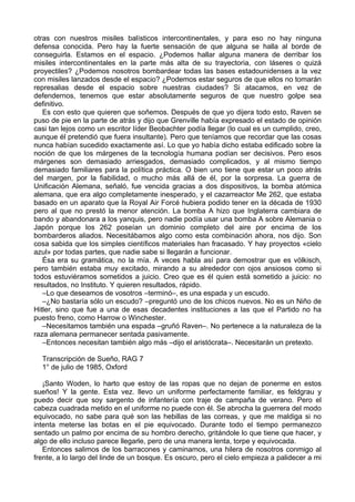 otras con nuestros misiles balísticos intercontinentales, y para eso no hay ninguna
defensa conocida. Pero hay la fuerte sensación de que alguna se halla al borde de
conseguirla. Estamos en el espacio. ¿Podemos hallar alguna manera de derribar los
misiles intercontinentales en la parte más alta de su trayectoria, con láseres o quizá
proyectiles? ¿Podemos nosotros bombardear todas las bases estadounidenses a la vez
con misiles lanzados desde el espacio? ¿Podemos estar seguros de que ellos no tomarán
represalias desde el espacio sobre nuestras ciudades? Si atacamos, en vez de
defendernos, tenemos que estar absolutamente seguros de que nuestro golpe sea
definitivo.
Es con esto que quieren que soñemos. Después de que yo dijera todo esto, Raven se
puso de pie en la parte de atrás y dijo que Grenville había expresado el estado de opinión
casi tan lejos como un escritor líder Beobachter podía llegar (lo cual es un cumplido, creo,
aunque él pretendió que fuera insultante). Pero que teníamos que recordar que las cosas
nunca habían sucedido exactamente así. Lo que yo había dicho estaba edificado sobre la
noción de que los márgenes de la tecnología humana podían ser decisivos. Pero esos
márgenes son demasiado arriesgados, demasiado complicados, y al mismo tiempo
demasiado familiares para la política práctica. O bien uno tiene que estar un poco atrás
del margen, por la fiabilidad, o mucho más allá de él, por la sorpresa. La guerra de
Unificación Alemana, señaló, fue vencida gracias a dos dispositivos, la bomba atómica
alemana, que era algo completamente inesperado, y el cazarreactor Me 262, que estaba
basado en un aparato que la Royal Air Forcé hubiera podido tener en la década de 1930
pero al que no prestó la menor atención. La bomba A hizo que Inglaterra cambiara de
bando y abandonara a los yanquis, pero nadie podía usar una bomba A sobre Alemania o
Japón porque los 262 poseían un dominio completo del aire por encima de los
bombarderos aliados. Necesitábamos algo como esta combinación ahora, nos dijo. Son
cosa sabida que los simples científicos materiales han fracasado. Y hay proyectos «cielo
azul» por todas partes, que nadie sabe si llegarán a funcionar.
Ésa era su gramática, no la mía. A veces habla así para demostrar que es völkisch,
pero también estaba muy excitado, mirando a su alrededor con ojos ansiosos como si
todos estuviéramos sometidos a juicio. Creo que es él quien está sometido a juicio: no
resultados, no Instituto. Y quieren resultados, rápido.
–Lo que deseamos de vosotros –terminó–, es una espada y un escudo.
–¿No bastaría sólo un escudo? –preguntó uno de los chicos nuevos. No es un Niño de
Hitler, sino que fue a una de esas decadentes instituciones a las que el Partido no ha
puesto freno, como Harrow o Winchester.
–Necesitamos también una espada –gruñó Raven–. No pertenece a la naturaleza de la
raza alemana permanecer sentada pasivamente.
–Entonces necesitan también algo más –dijo el aristócrata–. Necesitarán un pretexto.
Transcripción de Sueño, RAG 7
1° de julio de 1985, Oxford
¡Santo Woden, lo harto que estoy de las ropas que no dejan de ponerme en estos
sueños! Y la gente. Esta vez. llevo un uniforme perfectamente familiar, es feldgrau y
puedo decir que soy sargento de infantería con traje de campaña de verano. Pero el
cabeza cuadrada metido en el uniforme no puede con él. Se abrocha la guerrera del modo
equivocado, no sabe para qué son las hebillas de las correas, y que me maldiga si no
intenta meterse las botas en el pie equivocado. Durante todo el tiempo permanezco
sentado un palmo por encima de su hombro derecho, gritándole lo que tiene que hacer, y
algo de ello incluso parece llegarle, pero de una manera lenta, torpe y equivocada.
Entonces salimos de los barracones y caminamos, una hilera de nosotros conmigo al
frente, a lo largo del linde de un bosque. Es oscuro, pero el cielo empieza a palidecer a mi
 