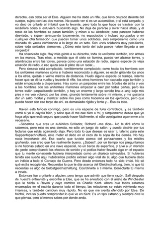 derecha, eso debe ser el Este. Alguien me ha dado un rifle, que llevo cruzado delante del
cuerpo, sujeto con las dos manos. No puedo ver si es un automático, o si está cargado, y
no dejo de gritarle al imbécil que lo levante, pero todo lo que hace es trastear con la
recámara como si estuviera buscando algo. No deja de pararse y mirar hacia atrás, y él
resto de los hombres se paran también, y miran a su alrededor, pero parecen haberse
desviado, y siguen avanzando torpemente, no espaciados o incluso agrupados o en
cualquier otra formación que puedan tomar unos soldados, sino simplemente como una
manada de vacas caminando a lo largo de un seto. Son unos soldados muy peculiares,
sobre todo soldados alemanes. ¿Cómo este tonto del culo puede haber llegado a ser
sargento?
Ha observado algo. Hay más gente a su derecha, toda de uniforme también, con armas
en las manos. Tras ellos, a medida que él cielo se ilumina, puedo ver alzarse torres, y
alambradas entre las torres, parece como una estación de radio, alguna especie de vieja
estación de radio, o eso quizá sea él plato de un radar...
Pero sinseso está complacido, terriblemente complacido; corre hacia los hombres con
los uniformes marrones como si hubiera reconocido a alguien, se están gritando los unos
a los otros, quizás a veinte metros de distancia. Huelo alguna especie de trampa, intento
hacer que se dé la vuelta y levante él rifle, los otros hombres han captado algo también y
están empezando a dispersarse. Hay como un parpadeo entre los árboles de atrás y veo
a los hombres con los uniformes marrones empezar a caer por todas partes, pero las
torres están parpadeando también, y hay un enorme y largo sonido bra–a–ang bajo mis
pies y me veo volando por los aires, girando lentamente sobre mí mismo, y me gustaría
dar un salto mortal y aterrizar sobre mis pies como hacemos en los ejercicios, pero qué
puedo hacer con ese torpe de ahí, es demasiado rígido y lento y... Eso es todo.
Raven está furioso conmigo, pero es una especie de furia controlada, y es también
como si yo le cayera bien, y sabe que él me cae bien a mí, y simplemente desea que yo
haga algo que está seguro que puedo hacer fácilmente, si sólo consiguiera agarrarme a lo
necesario.
–Sabemos que eres un auténtico Soñador, Richard –me dice–. No te diré cómo lo
sabemos, pero esto es una ciencia, no sólo un juego de salón, y puedo decirte por tus
lecturas que estás agarrando algo. Pero todo lo que deseas es usar tu talento para este
Suppentopschnüffelei, este meter el dedo en el cazo de la sopa de los demás. No hay
nada importante ahí. Ese sueño que tuviste acerca del portaaviones y los misiles
gruñendo, eso creo que fue realmente bueno. ¿Sabes?, por un tiempo nos preguntamos
si no habrías estado en una nave espacial, no un barco de superficie, y tuve a un montón
de gente comprobando los efectos de sonido y si podías haber llevado algo en el espacio
que tu mente consciente hubiera interpretado como un chaleco salvavidas. Si hubieras
tenido ese sueño aquí hubiéramos podido extraer algo vital de él, algo que hubiera dado
un indicio a todo el Consejo de Guerra. Pero desde entonces todo ha sido trivial. No sé
qué estás recogiendo. Recuerdas lo que te dije acerca del Gleichschaltung, bien, lo que tú
necesitas es algo de Selbstgleichschaltung. Coordinarte a ti mismo. Conectarte tú mismo
a través.
Entonces fue a gritarle a alguien, pero tengo que admitir que tiene razón. Salí después
de nuestra entrevista y encontré a Else, que se ha enredado con el aristo de Winchester
que le habló a Raven y cuyo nombre es Charlie Kent. Ahora que todos estamos
encerrados en el recinto durante todo el tiempo, las relaciones se están volviendo muy
intensas, y también cambian muy rápido. No es que me sienta ofendido por Else. De
hecho, incluso puedo comprender lo que ve en Kent. Es un tipo extraño y siempre dice lo
que piensa, pero al menos sabes por donde anda.
 