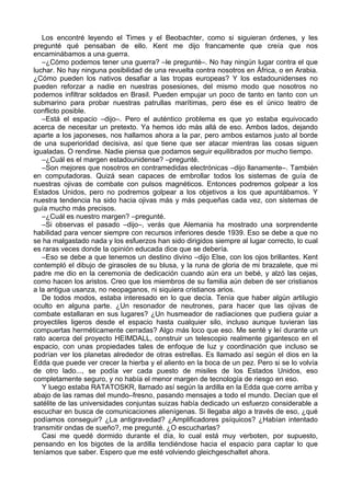 Los encontré leyendo el Times y el Beobachter, como si siguieran órdenes, y les
pregunté qué pensaban de ello. Kent me dijo francamente que creía que nos
encaminábamos a una guerra.
–¿Cómo podemos tener una guerra? –le pregunté–. No hay ningún lugar contra el que
luchar. No hay ninguna posibilidad de una revuelta contra nosotros en África, o en Arabia.
¿Cómo pueden los nativos desafiar a las tropas europeas? Y los estadounidenses no
pueden reforzar a nadie en nuestras posesiones, del mismo modo que nosotros no
podemos infiltrar soldados en Brasil. Pueden empujar un poco de tanto en tanto con un
submarino para probar nuestras patrullas marítimas, pero ése es el único teatro de
conflicto posible.
–Está el espacio –dijo–. Pero el auténtico problema es que yo estaba equivocado
acerca de necesitar un pretexto. Ya hemos ido más allá de eso. Ambos lados, dejando
aparte a los japoneses, nos hallamos ahora a la par, pero ambos estamos justo al borde
de una superioridad decisiva, así que tiene que ser atacar mientras las cosas siguen
igualadas. O rendirse. Nadie piensa que podamos seguir equilibrados por mucho tiempo.
–¿Cuál es el margen estadounidense? –pregunté.
–Son mejores que nosotros en contramedidas electrónicas –dijo llanamente–. También
en computadoras. Quizá sean capaces de embrollar todos los sistemas de guía de
nuestras ojivas de combate con pulsos magnéticos. Entonces podremos golpear a los
Estados Unidos, pero no podremos golpear a los objetivos a los que apuntábamos. Y
nuestra tendencia ha sido hacia ojivas más y más pequeñas cada vez, con sistemas de
guía mucho más precisos.
–¿Cuál es nuestro margen? –pregunté.
–Si observas el pasado –dijo–, verás que Alemania ha mostrado una sorprendente
habilidad para vencer siempre con recursos inferiores desde 1939. Eso se debe a que no
se ha malgastado nada y los esfuerzos han sido dirigidos siempre al lugar correcto, lo cual
es raras veces donde la opinión educada dice que se debería.
–Eso se debe a que tenemos un destino divino –dijo Else, con los ojos brillantes. Kent
contempló el dibujo de girasoles de su blusa, y la runa de gloria de mi brazalete, que mi
padre me dio en la ceremonia de dedicación cuando aún era un bebé, y alzó las cejas,
como hacen los aristos. Creo que los miembros de su familia aún deben de ser cristianos
a la antigua usanza, no neopaganos, ni siquiera cristianos arios.
De todos modos, estaba interesado en lo que decía. Tenía que haber algún artilugio
oculto en alguna parte. ¿Un resonador de neutrones, para hacer que las ojivas de
combate estallaran en sus lugares? ¿Un husmeador de radiaciones que pudiera guiar a
proyectiles ligeros desde el espacio hasta cualquier silo, incluso aunque tuvieran las
compuertas herméticamente cerradas? Algo más loco que eso. Me senté y leí durante un
rato acerca del proyecto HEIMDALL, construir un telescopio realmente gigantesco en el
espacio, con unas propiedades tales de enfoque de luz y coordinación que incluso se
podrían ver los planetas alrededor de otras estrellas. Es llamado así según el dios en la
Edda que puede ver crecer la hierba y el aliento en la boca de un pez. Pero si se lo volvía
de otro lado..., se podía ver cada puesto de misiles de los Estados Unidos, eso
completamente seguro, y no había el menor margen de tecnología de riesgo en eso.
Y luego estaba RATATOSKR, llamado así según la ardilla en la Edda que corre arriba y
abajo de las ramas del mundo–fresno, pasando mensajes a todo el mundo. Decían que el
satélite de las universidades conjuntas suizas había dedicado un esfuerzo considerable a
escuchar en busca de comunicaciones alienígenas. Si llegaba algo a través de eso, ¿qué
podíamos conseguir? ¿La antigravedad? ¿Amplificadores psíquicos? ¿Habían intentado
transmitir ondas de sueño?, me pregunté. ¿O escucharlas?
Casi me quedé dormido durante el día, lo cual está muy verboten, por supuesto,
pensando en los bigotes de la ardilla tendiéndose hacia el espacio para captar lo que
teníamos que saber. Espero que me esté volviendo gleichgeschaltet ahora.
 