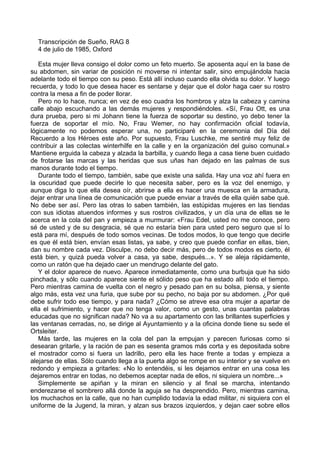 Transcripción de Sueño, RAG 8
4 de julio de 1985, Oxford
Esta mujer lleva consigo el dolor como un feto muerto. Se aposenta aquí en la base de
su abdomen, sin variar de posición ni moverse ni intentar salir, sino empujándola hacia
adelante todo el tiempo con su peso. Está allí incluso cuando ella olvida su dolor. Y luego
recuerda, y todo lo que desea hacer es sentarse y dejar que el dolor haga caer su rostro
contra la mesa a fin de poder llorar.
Pero no lo hace, nunca; en vez de eso cuadra los hombros y alza la cabeza y camina
calle abajo escuchando a las demás mujeres y respondiéndoles. «Sí, Frau Ott, es una
dura prueba, pero si mi Johann tiene la fuerza de soportar su destino, yo debo tener la
fuerza de soportar el mío. No, Frau Wemer, no hay confirmación oficial todavía,
lógicamente no podemos esperar una, no participaré en la ceremonia del Día del
Recuerdo a los Héroes este año. Por supuesto, Frau Luschke, me sentiré muy feliz de
contribuir a las colectas winterhilfe en la calle y en la organización del guiso comunal.»
Mantiene erguida la cabeza y alzada la barbilla, y cuando llega a casa tiene buen cuidado
de frotarse las marcas y las heridas que sus uñas han dejado en las palmas de sus
manos durante todo el tiempo.
Durante todo el tiempo, también, sabe que existe una salida. Hay una voz ahí fuera en
la oscuridad que puede decirle lo que necesita saber, pero es la voz del enemigo, y
aunque diga lo que ella desea oír, abrirse a ella es hacer una muesca en la armadura,
dejar entrar una línea de comunicación que puede enviar a través de ella quién sabe qué.
No debe ser así. Pero las otras lo saben también, las estúpidas mujeres en las tiendas
con sus idiotas atuendos informes y sus rostros civilizados, y un día una de ellas se le
acerca en la cola del pan y empieza a murmurar: «Frau Edel, usted no me conoce, pero
sé de usted y de su desgracia, sé que no estaría bien para usted pero seguro que sí lo
está para mí, después de todo somos vecinas. De todos modos, lo que tengo que decirle
es que él está bien, envían esas listas, ya sabe, y creo que puede confiar en ellas, bien,
dan su nombre cada vez. Disculpe, no debo decir más, pero de todos modos es cierto, él
está bien, y quizá pueda volver a casa, ya sabe, después...». Y se aleja rápidamente,
como un ratón que ha dejado caer un mendrugo delante del gato.
Y el dolor aparece de nuevo. Aparece inmediatamente, como una burbuja que ha sido
pinchada, y sólo cuando aparece siente el sólido peso que ha estado allí todo el tiempo.
Pero mientras camina de vuelta con el negro y pesado pan en su bolsa, piensa, y siente
algo más, esta vez una furia, que sube por su pecho, no baja por su abdomen. ¿Por qué
debe sufrir todo ese tiempo, y para nada? ¿Cómo se atreve esa otra mujer a apartar de
ella el sufrimiento, y hacer que no tenga valor, como un gesto, unas cuantas palabras
educadas que no significan nada? No va a su apartamento con las brillantes superficies y
las ventanas cerradas, no, se dirige al Ayuntamiento y a la oficina donde tiene su sede el
Ortsleiter.
Más tarde, las mujeres en la cola del pan la empujan y parecen furiosas como si
desearan gritarle, y la ración de pan es sesenta gramos más corta y es depositada sobre
el mostrador como si fuera un ladrillo, pero ella les hace frente a todas y empieza a
alejarse de ellas. Sólo cuando llega a la puerta algo se rompe en su interior y se vuelve en
redondo y empieza a gritarles: «No lo entendéis, si les dejamos entrar en una cosa les
dejaremos entrar en todas, no debemos aceptar nada de ellos, ni siquiera un nombre...»
Simplemente se apiñan y la miran en silencio y al final se marcha, intentando
enderezarse el sombrero allá donde la aguja se ha desprendido. Pero, mientras camina,
los muchachos en la calle, que no han cumplido todavía la edad militar, ni siquiera con el
uniforme de la Jugend, la miran, y alzan sus brazos izquierdos, y dejan caer sobre ellos
 