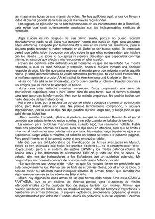 las imaginarias hojas de sus manos derechas. No hay guillotina aquí, ahora los llevan a
todos al cuartel general de la Gau, según las nuevas regulaciones.
Los lugares de ejecución ya no son mencionados en las transmisiones de la Rundfunk,
para evitar que sean adversamente asociadas con las indispensables medidas de
represión.
Algo curioso ocurrió después de ese último sueño, porque no puedo recordar
absolutamente nada de él. Creo que debieron darme otra dosis de algo, para anularme
adecuadamente. Desperté por la mañana del 5 aún en mi cama del Traumtank, pero ni
siquiera podía recordar el haber entrado en él. Debe de ser buena señal. De inmediato
pensé que debía haber tropezado con algo sobre lo que ellos no deseaban que hablara
con los demás..., o sobre lo que quizá ni siquiera deseaban que especulara conmigo
mismo, en caso de que afectara mis reacciones en otra ocasión.
Raven me confirmó esto entrando en el momento en que me levantaba. Se mostró
educado, lo cual es poco habitual, y tranquilo, como si hubiera tomado una decisión
respecto de algo. Me dijo que podía regresar al recinto, pero que volvería a soñar aquella
noche, y, si los acontecimientos se veían coronados por el éxito, tal vez fuera transferido a
la mañana siguiente al propio IAA, el Institut für Anerkennung und Analyse en Berlín.
–Has ido más allá de mí ahora –dijo, como quien cuenta un chiste–. Puedes decirles a
tus amigos que tal vez no te vean por un tiempo.
»Una cosa más –añadió mientras salíamos–. Estoy preparando una serie de
instruciones especiales para ti para última hora de esta tarde, sólo el tiempo suficiente
para que absorbas la información. Ven con tu maleta preparada. No podrás hablar con
nadie después de las instrucciones.
Fui a ver a Else, con la esperanza de que se sintiera obligada a darme un apasionado
adiós, pero Kent estaba con ella. No pareció terriblemente complacido, ni siquiera
impresionado, por lo que le dije. No dijo palabra durante largo rato, y luego todo lo que
salió de sus labios fue:
–Bien, cuídate, Richard. –¡Como si pudiera, aunque lo deseara! Decían de él por el
comedor que estaba teniendo malos sueños, y no sólo cuando se hallaba de servicio.
La reunión para recibir las instrucciones, cuando llegó, fue realmente notable. Había
otras dos personas además de Raven. Una no dijo nada en absoluto, sino que se limitó a
mirarme. A medirme es una palabra más acertada. Me miraba, luego bajaba los ojos a un
expediente, luego volvía a mirarme. Al cabo de un tiempo se limitó a ir pasando páginas.
Pero perdí interés en él tan pronto como el otro empezó a hablar.
Me dijo que era del Laboratorio de Investigación de Armas Avanzadas en Munich,
donde se han efectuado casi todos los grandes adelantos..., no el estratorreactor Rolls–
Royce, cierto, pero sí el sistema de satélite ERWIN y los misiles palanca volante de
«caída libre» y los detectores de submarinos SIRENA y todo ese tipo de cosas. Su
trabajo, dijo, era dar instrucciones a los Soñadores con un auténtico potencial. Me
pregunté por un momento cuántos de nosotros estábamos flotando por ahí.
–Lo que tienes que comprender –dijo– es que los yanquis tienen un presidente que
está completamente ido. Piensa que se halla en el Salvaje Oeste, por el amor de Dios. Si
desean atraer su atención hacia cualquier sistema de armas, tienen que llamarla con
algún nombre sacado de los cómics de Billy el Niño.
»Bien, hay algunas de esas armas de las que hemos oído hablar. Una es la CAMISA
FANTASMA, que es un sistema de defensa puntual para lanzaderas de misiles
intercontinentales contra cualquier tipo de ataque también con misiles. Afirman que
pueden ver llegar los misiles, incluso desde el espacio, calcular tiempos y trayectorias, y
derribarlos sin armas atómicas, ni siquiera explosivos, simplemente golpeando el misil y
desparramándolo por todos los Estados Unidos en pedacitos, si no se vaporiza. Creemos
 