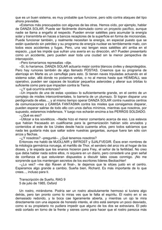 que es un buen sistema, es muy probable que funcione, pero sólo contra ataques del tipo
ahora previsible.
«Estamos más preocupados con algunas de las otras. Hemos oído, por ejemplo, hablar
de DANZA SOLAR. Puede ser fácilmente disimulado como un proyecto pacífico, aunque
nadie se llama a engaño al respecto. Pueden enviar satélites para acumular la energía
solar y transmitirla en haces a bancos receptores de la superficie en forma de microondas.
Puede funcionar también, y realmente necesitan la energía, en especial puesto que se
están quedando sin petróleo y su programa de energía nuclear es terriblemente malo, con
todos esos accidentes y fugas. Pero, una vez tengan esos satélites ahí arriba en el
espacio, ¿qué les impide que sufran una avería en su dirección, eh? Pueden presentarlo
como un accidente, pero pueden asar toda una ciudad sin la menor perspectiva de
intercepción.
–Pero tomaríamos represalias –dije.
–Sí, lo haríamos. DANZA SOLAR actuaría mejor contra blancos civiles y desprotegidos.
Pero hay rumores también de algo llamado POSTAS. Creemos que su programa de
aterrizaje en Marte es un camuflaje para esto. Si tienen naves tripuladas actuando en el
sistema solar, allá donde no podamos verlas, o no al menos hasta que HEIMDALL sea
operativo, pueden ser capaces de localizar pequeños asteroides y alterar sus órbitas lo
suficiente como para que impacten contra la Tierra.
–¿Y qué ocurriría entonces?
–Un impacto de una de estas «postas» lo suficientemente grande, en el centro de un
complejo de misiles intercontinentales, lo barrería de un plumazo. Si logran disparar una
perdigonada de ellas..., y al mismo tiempo operar DANZA SOLAR contra nuestros centros
de comunicaciones y CAMISA FANTASMA contra los misiles que consigamos disparar,
pueden esperar salirse de todo ello con unos daños mínimos, mientras que nosotros, por
supuesto, estaremos indefensos. Y luego nos echarán encima a los PERROS SOLDADO.
–¿Qué es eso?
–Utilizar a los soviéticos. –Nadie hizo el menor comentario acerca de eso. Los eslavos
que habían fracasado en cualificarse para la germanización habían sido enviados y
contenidos al este de los Urales desde hacía cuarenta años, pero todos sabíamos que
nada les gustaría más que saltar sobre nuestras gargantas, aunque fuera tan sólo con
arcos y flechas.
–¿Y nosotros? –pregunté–. ¿Qué tenemos nosotros?
Entonces me habló de MJOLLNIR y BIFROST y SJALFVEGIR. Ésos eran nombres de
la mitología germánica noruega, el martillo de Thor, el sendero del arco iris al hogar de los
dioses, y la espada que los enanos hicieron para Frey, el señor de la fertilidad. No creo
que deba hablar nada sobre ellos, ni siquiera en un diario, pero consideré una gran señal
de confianza el que estuvieran dispuestos a discutir tales cosas conmigo. ¡No me
sorprende que los mantengan secretos de los escritores líderes Beobachter!
–¿Lo ves? –me dijo Raven al final–, te dejamos que te sitúes justo en el centro.
Esperamos algo grande a cambio. Sueña bien, Richard. Es más importante de lo que
crees..., incluso para ti.
Transcripción de Sueño, RAG 9
5 de julio de 1985, Oxford
Un rostro, mirándome. Podría ser un rostro absolutamente hermoso si tuviera algo
detrás, pero tan pronto como lo miras ves que le falta el espíritu. El rostro en sí es
demasiado redondo, y la boca cae ligeramente abierta, y mientras un ojo te mira
directamente con una especie de honesto interés, el otro está siempre un poco desviado,
como si su propietario no pudiera impedir que alguno de los dos se extraviara. El pelo
está cortado en torno de la frente y sienes como para hacer que el rostro parezca más
 