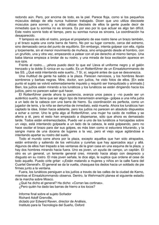 redondo aún. Pero, por encima de todo, es la piel. Parece floja, como si los pequeños
músculos debajo de ella nunca hubieran trabajado. Dicen que uno utiliza diecisiete
músculos para sonreír, y si sólo utilizas dieciséis de ellos la gente puede decir de
inmediato que tu sonrisa no es sincera. Es por eso por lo que actuar es algo tan difícil.
Este rostro sonríe todo el tiempo, pero su sonrisa nunca es sincera. La coordinación ha
desaparecido.
Y tampoco es sólo el rostro, porque el propietario de ese rostro tiene un brazo también,
y el brazo sujeta una corta barra de hierro. No por su lugar correcto, cerca del extremo,
sino demasiado cerca del punto de equilibrio. Sin embargo, intenta golpear con ella, rígida
y torpemente, sin el menor movimiento de muñeca, sino empujando desde el hombro, con
un gruñido, una y otra vez, empezando a patear con el pie derecho al mismo tiempo. Una
baba blanca empieza a brotar de su rostro, y una mirada de loca excitación aparece en
sus ojos.
Frente al rostro..., ¡ahora puedo decir lo que es! Lleva el uniforme negro y el galón
trenzado y la doble S rúnica en su cuello. Es un Rottenführer de un Einsatzkommando de
las SS. ¿Qué está intentando este sueño...? Sí, sí, seguiré antes de que se desvanezca.
Una multitud de gente ha salido a la plaza. Parecen nerviosos, y los hombres llevan
sombreros y barbas negras. Mire, doctor, son judíos, he visto fotos de ellos. [En este
punto el sujeto se volvió extremadamente inquieto y requirió ser tranquilizado y animado.]
Bien, los judíos están mirando a los lunáticos y los lunáticos se están dirigiendo hacia los
judíos, pero no parecen saber qué hacer.
El Rottenführer pierde ahora la paciencia, avanza unos pasos y –no puede ser un
auténtico sueño, tiene que ser algún tipo de transmisión enemiga– golpea a una niña judía
a un lado de la cabeza con una barra de hierro. Su coordinación es perfecta, como un
jugador de tenis, y la niña se derrumba de inmediato, está muerta. Ahora los lunáticos han
captado la idea, trotan hacia adelante, pero los judíos no parecen en absoluto dispuestos
a echar a correr. Uno le grita algo al Rottenführer, una mujer ha caído de rodillas y se
aferra a él, pero el resto han empezado a dispersarse, sólo que ahora es demasiado
tarde. Todos están entremezclados. Puedo ver a uno de los lunáticos a horcajadas sobre
un viejo, está intentando golpearle a un lado de la cabeza, le está golpeando, pero no
hace oscilar el brazo para dar sus golpes, es más bien como si estuviera triturando, y la
sangre mana de una docena de lugares a la vez, pero el viejo sigue agitándose e
intentando apartar su rostro del suelo.
Todo el mundo corre ahora por la plaza, excepto aquellos que han sido atrapados,
están entrando y saliendo de los vehículos y cureñas que hay aparcados aquí y allá.
Algunos de ellos han trepado a las ventanas de la gran casa en una esquina de la plaza, y
hay dos hombres mirando hacia fuera. Uno es joven, un ayuda de campo, un capitán. El
otro es un general, un teniente general creo, mirando hacia abajo con desprecio y
disgusto en su rostro. El más joven señala, le dice algo, le suplica que ordene el cese de
todo aquello. Puedo oírle gritar: «¡Están matando a mujeres y niños en la calle fuera del
Cuartel General!». El general se da la vuelta, chasquea los dedos hacia un soldado de pie
firmes junto a la ventana.
Fuera, los lunáticos persiguen a los judíos a través de las calles de la ciudad de Karno,
mientras el Einsatzkommando observa. Dentro, la Wehrmacht planea el siguiente estadio
de la marcha sobre Moscú.
¿Qué ha dicho el general? Ha dicho: «Corran las cortinas».
¿Pero quién ha dado las barras de hierro a los locos?
Informe final sobre el sujeto Soñador
Richard Adolf Grenville,
dictado por Edward Raven, director de Análisis,
Instituto para la Tecnología del Sueño, Oxford
 