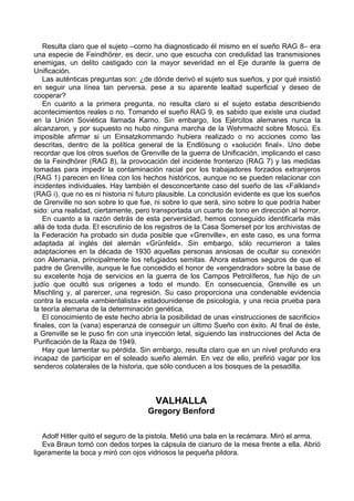 Resulta claro que el sujeto –corno ha diagnosticado él mismo en el sueño RAG 8– era
una especie de Feindhörer, es decir, uno que escucha con credulidad las transmisiones
enemigas, un delito castigado con la mayor severidad en el Eje durante la guerra de
Unificación.
Las auténticas preguntas son: ¿de dónde derivó el sujeto sus sueños, y por qué insistió
en seguir una línea tan perversa, pese a su aparente lealtad superficial y deseo de
cooperar?
En cuanto a la primera pregunta, no resulta claro si el sujeto estaba describiendo
acontecimientos reales o no. Tomando el sueño RAG 9, es sabido que existe una ciudad
en la Unión Soviética llamada Karno. Sin embargo, los Ejércitos alemanes nunca la
alcanzaron, y por supuesto no hubo ninguna marcha de la Wehrmacht sobre Moscú. Es
imposible afirmar si un Einsatzkommando hubiera realizado o no acciones como las
descritas, dentro de la política general de la Endlösung o «solución final». Uno debe
recordar que los otros sueños de Grenville de la guerra de Unificación, implicando el caso
de la Feindhörer (RAG 8), la provocación del incidente fronterizo (RAG 7) y las medidas
tomadas para impedir la contaminación racial por los trabajadores forzados extranjeros
(RAG 1) parecen en línea con los hechos históricos, aunque no se pueden relacionar con
incidentes individuales. Hay también el desconcertante caso del sueño de las «Falkland»
(RAG i), que no es ni historia ni futuro plausible. La conclusión evidente es que los sueños
de Grenville no son sobre lo que fue, ni sobre lo que será, sino sobre lo que podría haber
sido: una realidad, ciertamente, pero transportada un cuarto de tono en dirección al horror.
En cuanto a la razón detrás de esta perversidad, hemos conseguido identificarla más
allá de toda duda. El escrutinio de los registros de la Casa Somerset por los archivistas de
la Federación ha probado sin duda posible que «Grenville», en este caso, es una forma
adaptada al inglés del alemán «Grünfeld». Sin embargo, sólo recurrieron a tales
adaptaciones en la década de 1930 aquellas personas ansiosas de ocultar su conexión
con Alemania, principalmente los refugiados semitas. Ahora estamos seguros de que el
padre de Grenville, aunque le fue concedido el honor de «engendrador» sobre la base de
su excelente hoja de servicios en la guerra de los Campos Petrolíferos, fue hijo de un
judío que ocultó sus orígenes a todo el mundo. En consecuencia, Grenville es un
Mischling y, al parercer, una regresión. Su caso proporciona una condenable evidencia
contra la escuela «ambientalista» estadounidense de psicología, y una recia prueba para
la teoría alemana de la determinación genética.
El conocimiento de este hecho abría la posibilidad de unas «instrucciones de sacrificio»
finales, con la (vana) esperanza de conseguir un último Sueño con éxito. Al final de éste,
a Grenville se le puso fin con una inyección letal, siguiendo las instrucciones del Acta de
Purificación de la Raza de 1949.
Hay que lamentar su pérdida. Sin embargo, resulta claro que en un nivel profundo era
incapaz de participar en el soleado sueño alemán. En vez de ello, prefirió vagar por los
senderos colaterales de la historia, que sólo conducen a los bosques de la pesadilla.
VALHALLA
Gregory Benford
Adolf Hitler quitó el seguro de la pistola. Metió una bala en la recámara. Miró el arma.
Eva Braun tomó con dedos torpes la cápsula de cianuro de la mesa frente a ella. Abrió
ligeramente la boca y miró con ojos vidriosos la pequeña pildora.
 