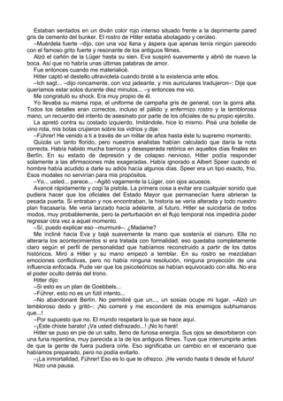 Estaban sentados en un diván color rojo intenso situado frente a la deprimente pared
gris de cemento del bunker. El rostro de Hitler estaba abotagado y cerúleo.
–Muérdela fuerte –dijo, con una voz llana y áspera que apenas tenía ningún parecido
con el famoso grito fuerte y resonante de los antiguos filmes.
Alzó el cañón de la Lüger hasta su sien. Eva suspiró suavemente y abrió de nuevo la
boca. Así que no habría unas últimas palabras de amor.
Fue entonces cuando me materialicé.
Hitler captó el destello ultravioleta cuando broté a la existencia ante ellos.
–Ich sagt... –dijo roncamente, con voz jadeante, y mis auriculares tradujeron–: Dije que
queríamos estar solos durante diez minutos... –y entonces me vio.
Me congratuló su shock. Era muy propio de él.
Yo llevaba su misma ropa, el uniforme de campaña gris de general, con la gorra alta.
Todos los detalles eran correctos, incluso el pálido y enfermizo rostro y la temblorosa
mano, un recuerdo del intento de asesinato por parte de los oficiales de su propio ejército.
La apretó contra su costado izquierdo. Imitándole, hice lo mismo. Pisé una botella de
vino rota, mis botas crujieron sobre los vidrios y dije:
–Führer! He venido a ti a través de un millar de años hasta éste tu supremo momento.
Quizás un tanto florido, pero nuestros analistas habían calculado que daría la nota
correcta. Había habido mucha barroca y desesperada retórica en aquellos días finales en
Berlín. En su estado de depresión y de colapso nervioso, Hitler podía responder
solamente a las afirmaciones más exageradas. Había ignorado a Albert Speer cuando el
hombre había acudido a darle su adiós hacía algunos días. Speer era un tipo exacto, frío.
Esos modales no servirían para mis propósitos.
–Yo... usted... parece... –Agitó vagamente la Lüger, con ojos acuosos.
Avancé rápidamente y cogí la pistola. La primera cosa a evitar era cualquier sonido que
pudiera hacer que los oficiales del Estado Mayor que permanecían fuera abrieran la
pesada puerta. Si entraban y nos encontraban, la historia se vería alterada y todo nuestro
plan fracasaría. Me vería lanzado hacia adelante, al futuro. Hitler se suicidaría de todos
modos, muy probablemente, pero la perturbación en el flujo temporal nos impediría poder
regresar otra vez a aquel momento.
–Sí, puedo explicar eso –murmuré–. ¿Madame?
Me incliné hacia Eva y bajé suavemente la mano que sostenía el cianuro. Ella no
alteraría los acontecimientos si era tratada con formalidad; eso quedaba completamente
claro según el perfil de personalidad que habíamos reconstruido a partir de los datos
históricos. Miró a Hitler y su mano empezó a temblar. En su rostro se mezclaban
emociones conflictivas, pero no había ninguna resolución, ninguna proyección de una
influencia enfocada. Pude ver que los psicoteóricos se habían equivocado con ella. No era
el poder oculto detrás del trono.
Hitler dijo:
–Si esto es un plan de Goebbels...
–Führer, esto no es un fútil intento...
–No abandonaré Berlín. No permitiré que un..., un sosias ocupe mi lugar. –Alzó un
tembloroso dedo y gritó–: ¡No correré y me esconderé de mis enemigos subhumanos
que...!
–Por supuesto que no. El mundo respetará lo que se hace aquí.
–¡Este chiste barato! ¡Va usted disfrazado...! ¡No lo haré!
Hitler se puso en pie de un salto, lleno de furiosa energía. Sus ojos se desorbitaron con
una furia repentina, muy parecida a la de los antiguos filmes. Tuve que interrumpirle antes
de que la gente de fuera pudiera oírle. Eso significaba un cambio en el escenario que
habíamos preparado, pero no podía evitarlo.
–¡La inmortalidad, Führer! Eso es lo que te ofrezco. ¡He venido hasta ti desde el futuro!
Hizo una pausa.
 
