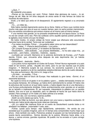 –¿Qué...?
Me adelanté unos pasos.
–Piensa en los tiempos por venir, Führer. Habrá días gloriosos de nuevo..., lo sé.
Vengo de allí. Más de mil años después de ahora serás el más famoso de todos los
hombres de esta época.
Dudó, y la rabia que ardía en él desapareció. El agotamiento regresó a su arruinado
rostro.
–Yo..., un millar de...
Sólo había mentido ligeramente acerca de su fama. Había un físico cuyo nombre tenía
mucho más peso aún que el suyo en nuestro tiempo, pero no sería juicioso mencionarlo.
Era una extraña coincidencia que ambos vivieran en el mismo país al mismo tiempo.
Y una mentira más grande: yo no procedía simplemente de una época futura. La física
no era tan simple como eso. Pero las sutilezas como aquélla apenas podían penetrar en
la agitada y loca mente a la que me dirigía.
De todos modos, mi propio código de honor exigía que efectuara sólo excursiones
menores fuera de la verdad. Tenía que ser cuidadoso.
–Tus metas mundiales, Führer..., ¿te gustaría saber cómo se han desarrollado?
–¿Mis... metas...? –Parecía desconcertado–. Los judíos...
–¡Sí! ¡Limpiar Europa de judíos! ¿Y el destino de Alemania, señor?
–Deutschland..., está acabada..., sus propias debilidades..., no ha sido culpa mía... yo
puse todo..., pero había... cobardes... traidores... espías...
–Luchaste por convertir Alemania en la potencia dominante de Europa, ¿no? Puedo
decirte, Führer, que, cincuenta años después de este deprimente día, ¡lo habrás
conseguido!
–Deutschland... destruida... Berlín...
–¡Los judíos nunca regresarán al núcleo de Europa, Führer! Nunca regresarán a tu país
natal en tal número, jamás. –Aquello era cierto, pero no por las razones que él podía
imaginar–. Y Alemania surgirá de sus cenizas. Su economía superará a la de los
bolcheviques, igualará a la de los capitalistas estadounidenses dentro de cuatro décadas.
Sus ojos se iluminaron. Me miró a mí, luego a Eva.
–¿Es esto..., es posible...? Eva...
–Así es como será el futuro de Europa. Has realizado tu gran tarea. –Sonreí, di un
resonante taconazo.
No captó la ironía en el gesto ni en la palabra «gran»..., estaba demasiado inmerso en
sus propias fantasías. Sin embargo, yo había dicho estrictamente la verdad. Él había roto
la estructura del mundo en el que había nacido, y había dejado tras de sí una Alemania y
una Europa profundamente divididas. Estos acontecimientos eran grandes en el sentido
de su tamaño e implicaciones. Él, por supuesto, interpretaría la palabra con un sentido
distinto. Eso era lo que yo esperaba, pero no alteraba el hecho de que había dicho la
verdad. Para conseguir un fin noble uno debe ceñirse a la verdad.
Eva Braun dijo, con voz tensa y apenas audible:
–Adolf, es como dijiste que sería. Tu fe...
El rostro de Hitler se iluminó, sus ojos giraron con una nueva y repentina excitación. El
hombre aún había tenido algunas locas reservas interiores.
–¡Sí! ¡Lo sabía! Me mantuve firme en el sueño de Deutschland cuando todos a mi
alrededor me fallaban. ¡Indomable! Y esto, esto...
–Führer, queda poco tiempo –dije rápidamente, calmándolo–. He venido de una
sociedad que no puedes imaginar, pero en mi tiempo eres comprendido mucho mejor que
ahora. –Esto también era cierto. Podíamos analizar el pasado con las herramientas de la
exacta teoría sociométrica–. Somos devotos de la justicia. Miramos hacia atrás, a tu
época, y vemos errores, grandes injusticias. Mi pueblo me ha enviado a ti para corregir
una injusticia.
 
