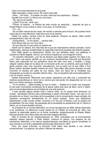 Hubo una hueca llamada en la puerta.
Hitler parpadeó y luego sonrió. Se volvió hacia allá.
–Ellos..., ahí fuera..., si pueden ver esto, hará que sus espinazos... Dejaré...
Aquello era crucial. Lo retuve con una mano.
–No, eso no es posible.
–¿Qué? Si te ven, verán que...
–Führer, la historia..., la historia de este mundo en particular..., depende de que tu
Estado Mayor nunca vuelva a verte. A sus ojos, tú morirás aquí.
–Yo... no...
–Es el orden natural de las cosas. He venido a salvarte para el futuro. No puedes hacer
nada más por esta Alemania, esta tierra que no te merece.
Hablé con pasión, porque creía en esas palabras. Hicieron su efecto. Hitler asintió
cansadamente y dijo con voz rota:
–Deutschland..., no me apoyó..., merece esto...
Evan Braun dijo con voz muy clara:
–Es por esto por lo que usted va vestido así.
Asentí con la cabeza. Era más lista de lo que los historiadores habían pensado. Como
intelectuales, siempre subestimaban la sagacidad natural de aquellos del distante pasado.
Pero Hitler ignoró su observación. Quizá, con sus dañados oídos, sus palabras ni
siquiera le habían llegado. Sonrió, con la boca crispada en una arrogante mueca.
–Yo rescaté a Mussolini, ¿no? Es de derecho que algún poder superior me salve a mí,
¿no? –Hizo una pausa, perdido en sus confusos pensamientos. Recordé que Mussolini
había sido capturado por los partisanos hacía tan sólo unos días, y fusilado, y luego
colgado cabeza abajo en la plaza de un mercado junto con su amante, para que toda la
gente pudiera verlo. Ese recuerdo, pensábamos, era la razón por la que Hitler y Eva
Braun habían decidido aquella manera de morir. Pero Hitler sólo quería recordar en este
momento el rescate por parte de sus tropas. Esto era típico de la irrealidad que
impregnaba su bunker en aquellos últimos días–. Soy el arquitecto del nacionalsocialismo,
y sin mí morirá, morirá, y...
Estaba desvariando. Retrocedí unos pasos, apartando una silla rota, y comprobé las
matrices paramétricas en torno de la corona azul del portal. Se desprendió de mí y se
llenó con motas naranjas y amarillas.
–Yo lo construí..., nadie excepto yo tuvo la visión... –Estaba en lo cierto, por supuesto.
El otro gran movimiento condenado de la época había sido obra de Marx, Lenin y Stalin,
pero el nacionalsocialismo era el trabajo de una sola persona.
Y todo aquello seguía siendo más o menos cierto, en mi propia línea temporal. La
verdad –demasiado técnica para explicársela a aquel confundido tirano– era que yo no
procedía de su futuro. Las leyes de la causalidad y de la conservación masa–energía me
impedían sumergirme directamente en mi propio pasado. Tenía que deslizarme
lateralmente a este mundo similar, moverme a la vez por el tiempo y por el espacio de
probabilidad. De otro modo, las paradojas de la causalidad se apoderarían de mí, átomo a
átomo, en un breve destello carmesí.
Yo procedía de un mundo alternativo, en el que las legiones de Hitler habían dominado
a los soviéticos. La diferencia crucial residía en el Tratado de Churchill de 1942, que
resolvió la estancada guerra en el frente occidental, proporcionando al Estado Mayor
General alemán mano libre sobre las enormes estepas del Este.
Sólo la entrada de los estadounidenses en 1943, empujados por el enormemente
estúpido ataque japonés a Pearl Harbor, mantuvo la guerra. Los ataques de los
submarinos alemanes a los barcos estadounidenses recrudeció la guerra occidental, lo
que condujo a una final y aplastante derrota para Alemania en 1947.
Pero, por aquel entonces, la Solución Final había sido llevada a sus últimas
consecuencias. Los gitanos, los judíos, millones de eslavos...
 