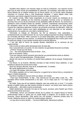 Aquellos años dejaron una mancha negra en toda la civilización, una mancha mucho
peor que en este mundo de probabilidad en particular. Sin embargo, este Hitler que tenía
ahora delante de mí estaba cortado por el mismo patrón. En mi mundo había resultado
victorioso en muchas otras y más tenebrosas hazañas. Y había dejado odios más
profundos, que habían seguido hirviendo durante un siglo, sin disminuir.
En nuestro mundo, Hitler había engordado en el punto muerto de mediados de la
década de 1940, alabado por las naciones ocupadas, honrado como un semidiós en
enormes ritos a la luz de las antorchas en las atestadas calles de Munich. Su rechoncho y
satisfecho rostro irradiaba desde los carteles, contento, presidiendo serenamente sobre
los ahogados gritos de las constantes matanzas que se extendían por toda Europa.
Cuando los ingenieros alemanes iniciaron las primeras emisiones de televisión, Hitler las
utilizó con el genio intuitivo que había desplegado en sus discursos en los estadios,
manipulando a su pueblo con una hábil y tenebrosa furia.
Terminado su trabajo en Alemania, las SS se dedicaron más sistemática y
cuidadosamente a la exterminación de una nueva categoría general de almas indefensas,
los criminales del Reich. Hitler victorioso no se había ablandado, pero dirigió a la prensa
para que lo retratara de esa manera. La campaña de propaganda hizo mucho para minar
la resolución aliada, lo que retrasó durante años la derrota alemana.
Y con ello talló el horror de aquella década catastrófica en la memoria de los
supervivientes.
Este mundo se había salido demasiado bien de todo ello...
Una nueva llamada a la puerta. En otro instante, los generales forzarían la entrada.
–¡Führer! Tienes que irte ahora.
–Yo... –Se volvió lentamente hacia el diván–. Eva...
Ella no se levantó. Sabía.
Tuve que capturar aquel momento para desviar sus pensamientos hacia su destino.
–Hay un gran final aguardándote. ¡Tómalo ahora!
Apoyé una mano en su hombro y lo animé hacia adelante. No le empujé. Simplemente
le ayudé.
Eva Braun no se levantó. Mientras animaba al viejo hombre hacia adelante, vi que
tomaba la cápsula de encima de la mesa.
Sentí los campos aferrarle, tirar de él, arrebatármelo. Ya estaba.
Me senté rápidamente en el sillón.
¡La Lüger! Allí estaba, sobre la mesa.
Él la había sujetado con su mano derecha. La agarré de la misma forma y comprobé el
seguro. Estaba preparada.
Eva Braun sujetaba el cianuro entre sus dedos, me miraba.
–Tiene que comprenderlo –le dije–. Hay razones por las que debe ir solo. Es... –Me
resultaba difícil mirarla directamente a los ojos–. Es lo mejor para él. Y lo mejor para
usted.
No habló. Supe que tal vez debería obligarla, pero eso podía ser un error. Y no podía
apretar el gatillo hasta que ella hubiera tomado el veneno. Los textos eran claros acerca
de este punto..., ella había muerto envenenada.
Hablé rápidamente, clavando mis ojos en los suyos, acuosos, para impedir que mirara
hacia la murmurante aura azul.
–Entiéndalo, somos una sociedad devota de la justicia. En nuestra época la hemos
perfeccionado hasta un grado que no puede llegar a imaginar. Es la pasión que nos
consume. Quizá demasiado. Esta época fue una terrible y dolorosa prueba para mi
mundo. Debemos borrar su rastro de nuestra psique colectiva.
–Lo que dice no tiene sentido... –murmuró débilmente, aferrando la pildora.
 