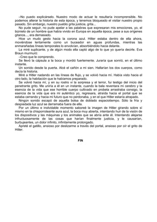 –No puedo explicárselo. Nuestro modo de actuar le resultaría incomprensible. No
podemos alterar la historia de esta época, y tenemos bloqueado el visitar nuestro propio
pasado. Sin embargo, nuestro pueblo grita justicia, grita...
No pude seguir, no pude apelar a las palabras que expresaran mis emociones, yo, el
biznieto de un hombre que había vivido en Europa en aquella época, pese a sus orígenes
gitanos..., era demasiado.
Hice un mudo gesto hacia la corona azul. Hitler estaba dentro de ella ahora,
moviéndose lentamente como un buceador en aguas profundas, mientras las
enmarañadas líneas temporales lo envolvían, absorbiéndolo hacia delante.
La miré suplicante, y de algún modo ella captó algo de lo que yo quería decirle. Eva
Braun murmuró:
–Creo que le comprendo.
Se llevó la cápsula a la boca y mordió fuertemente. Juraría que sonrió, en el último
instante.
Un sonido desde la puerta. Alcé el cañón a mi sien. Hallarían los dos cuerpos, como
decía la historia.
Miré a Hitler nadando en las líneas de flujo, y se volvió hacia mí. Había visto hacia el
otro lado, la habitación que le habíamos preparado.
Se volvió hacia mí, y en su rostro vi la sorpresa y el terror, fui testigo del inicio del
penetrante grito. Me uniría a él en un instante, cuando la bala reventara mi cerebro y la
esencia de la vida que ese horrible cuerpo cultivado en probeta arrastraba consigo, la
esencia de la vida que era mi auténtico yo, regresara, atraída hacia el portal que se
estaba cerrando y hacia mi futuro que no perdonaba, y en el que Hitler estaría atrapado.
Ningún sonido escapó de aquella bolsa de doblado espaciotiempo. Sólo la fría y
despiadada luz azul se derramaba fuera de ella.
Por un último e inolvidable momento saboreé la imagen de Hitler girando sobre sí
mismo en la chisporroteante aura azul, la boca muy abierta, intentando huir de la visión de
los dispositivos y las máquinas y los animales que se abría ante él. Intentando alejarse
infructuosamente de las cosas que harían finalmente justicia, y le causarían,
burbujeantes, un dolor infinito, infinitamente prolongado.
Apreté el gatillo, ansioso por deslizarme a través del portal, ansioso por oír el grito de
Hitler.
FIN
 
