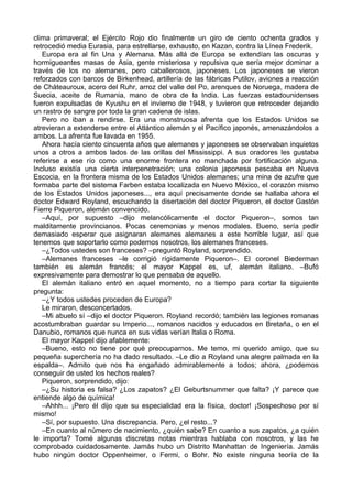 clima primaveral; el Ejército Rojo dio finalmente un giro de ciento ochenta grados y
retrocedió media Eurasia, para estrellarse, exhausto, en Kazan, contra la Línea Frederik.
Europa era al fin Una y Alemana. Más allá de Europa se extendían las oscuras y
hormigueantes masas de Asia, gente misteriosa y repulsiva que sería mejor dominar a
través de los no alemanes, pero caballerosos, japoneses. Los japoneses se vieron
reforzados con barcos de Birkenhead, artillería de las fábricas Putilov, aviones a reacción
de Cháteauroux, acero del Ruhr, arroz del valle del Po, arenques de Noruega, madera de
Suecia, aceite de Rumania, mano de obra de la India. Las fuerzas estadounidenses
fueron expulsadas de Kyushu en el invierno de 1948, y tuvieron que retroceder dejando
un rastro de sangre por toda la gran cadena de islas.
Pero no iban a rendirse. Era una monstruosa afrenta que los Estados Unidos se
atrevieran a extenderse entre el Atlántico alemán y el Pacífico japonés, amenazándolos a
ambos. La afrenta fue lavada en 1955.
Ahora hacía ciento cincuenta años que alemanes y japoneses se observaban inquietos
unos a otros a ambos lados de las orillas del Mississippi. A sus oradores les gustaba
referirse a ese río como una enorme frontera no manchada por fortificación alguna.
Incluso existía una cierta interpenetración; una colonia japonesa pescaba en Nueva
Escocia, en la frontera misma de los Estados Unidos alemanes; una mina de azufre que
formaba parte del sistema Farben estaba localizada en Nuevo México, el corazón mismo
de los Estados Unidos japoneses..., era aquí precisamente donde se hallaba ahora el
doctor Edward Royland, escuchando la disertación del doctor Piqueron, el doctor Gastón
Fierre Piqueron, alemán convencido.
–Aquí, por supuesto –dijo melancólicamente el doctor Piqueron–, somos tan
malditamente provincianos. Pocas ceremonias y menos modales. Bueno, sería pedir
demasiado esperar que asignaran alemanes alemanes a este horrible lugar, así que
tenemos que soportarlo como podemos nosotros, los alemanes franceses.
–¿Todos ustedes son franceses? –preguntó Royland, sorprendido.
–Alemanes franceses –le corrigió rígidamente Piqueron–. El coronel Biederman
también es alemán francés; el mayor Kappel es, uf, alemán italiano. –Bufó
expresivamente para demostrar lo que pensaba de aquello.
El alemán italiano entró en aquel momento, no a tiempo para cortar la siguiente
pregunta:
–¿Y todos ustedes proceden de Europa?
Le miraron, desconcertados.
–Mi abuelo sí –dijo el doctor Piqueron. Royland recordó; también las legiones romanas
acostumbraban guardar su Imperio..., romanos nacidos y educados en Bretaña, o en el
Danubio, romanos que nunca en sus vidas verían Italia o Roma.
El mayor Kappel dijo afablemente:
–Bueno, esto no tiene por qué preocuparnos. Me temo, mi querido amigo, que su
pequeña superchería no ha dado resultado. –Le dio a Royland una alegre palmada en la
espalda–. Admito que nos ha engañado admirablemente a todos; ahora, ¿podemos
conseguir de usted los hechos reales?
Piqueron, sorprendido, dijo:
–¿Su historia es falsa? ¿Los zapatos? ¿El Geburtsnummer que falta? ¡Y parece que
entiende algo de química!
–Ahhh... ¡Pero él dijo que su especialidad era la física, doctor! ¡Sospechoso por sí
mismo!
–Sí, por supuesto. Una discrepancia. Pero, ¿el resto...?
–En cuanto al número de nacimiento, ¿quién sabe? En cuanto a sus zapatos, ¿a quién
le importa? Tomé algunas discretas notas mientras hablaba con nosotros, y las he
comprobado cuidadosamente. Jamás hubo un Distrito Manhattan de Ingeniería. Jamás
hubo ningún doctor Oppenheimer, o Fermi, o Bohr. No existe ninguna teoría de la
 