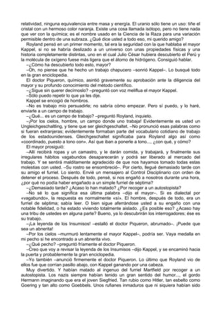 relatividad, ninguna equivalencia entre masa y energía. El uranio sólo tiene un uso: tiñe el
cristal con un hermoso color naranja. Existe una cosa llamada isótopo, pero no tiene nada
que ver con la química; es el nombre usado en la Ciencia de la Raza para una variación
permisible dentro de una subraza. ¿Qué dice usted a todo eso, mi querido amigo?
Royland pensó en un primer momento, tal era la seguridad con la que hablaba el mayor
Kappel, si no se habría deslizado a un universo con unas propiedades físicas y una
historia completamente distintas, uno en el cual Julio César hubiera descubierto el Perú y
la molécula de oxígeno fuese más ligera que el átomo de hidrógeno. Consiguió hablar.
–¿Cómo ha descubierto todo esto, mayor?
–Oh, no piense que he hecho un trabajo chapucero –sonrió Kappel–. Lo busqué todo
en la gran enciclopedia.
El doctor Piqueron, químico, asintió gravemente su aprobación ante la diligencia del
mayor y su profundo conocimiento del método científico.
–¿Sigue sin querer decírnoslo? –preguntó con voz meliflua el mayor Kappel.
–Sólo puedo repetir lo que ya les dije.
Kappel se encogió de hombros.
–No es trabajo mío persuadirle; no sabría cómo empezar. Pero sí puedo, y lo haré,
enviarle a un campo de trabajo.
–¿Qué... es un campo de trabajo? –preguntó Royland, inquieto.
–¡Por los cielos, hombre, un campo donde uno trabaja! Evidentemente es usted un
Ungleichgeschaltling, y tiene que ser gleichgeschaltet. –No pronunció esas palabras como
si fueran extranjeras; evidentemente formaban parte del vocabulario cotidiano de trabajo
de los estadounidenses. Gleichgeschaltet significaba para Royland algo así como
«coordinado, puesto a tono con». Así que iban a ponerle a tono..., ¿con qué, y cómo?
El mayor prosiguió:
–Allí recibirá ropas y un camastro, y le darán comida, y trabajará, y finalmente sus
irregulares hábitos vagabundos desaparecerán y podrá ser liberado al mercado del
trabajo. Y se sentirá malditamente agradecido de que nos hayamos tomado todas estas
molestias con usted. –Su rostro se ensombreció–. Por cierto, llegué demasiado tarde con
su amigo el furriel. Lo siento. Envié un mensajero al Control Disciplinario con orden de
detener el proceso. Después de todo, pensé, si nos engañó a nosotros durante una hora,
¿por qué no podía haber engañado a un simple furriel de séptima?
–¿Demasiado tarde? ¿Acaso lo han matado? ¿Por recoger a un autostopista?
–No sé lo que significa esa última palabra –dijo el mayor–. Si es dialectal por
«vagabundo», la respuesta es normalmente «sí». El hombre, después de todo, era un
furriel de séptima; sabía leer. O bien sigue aferrándose usted a su engaño con una
notable fidelidad, o ha estado viviendo totalmente aislado. ¿Es posible eso? ¿Acaso hay
una tribu de ustedes en alguna parte? Bueno, ya lo descubrirán los interrogadores; ése es
su trabajo.
–¡La leyenda de los Insumisos! –estalló el doctor Piqueron, abrumado–. ¡Puede que
sea un abnerita!
–Por los cielos –murmuró lentamente el mayor Kappel–, podría ser. Vaya medalla en
mi pecho si he encontrado a un abnerita vivo.
–¿Qué pecho? –preguntó fríamente el doctor Piqueron.
–Creo que voy a revisar la leyenda de los Insumisos –dijo Kappel, y se encaminó hacia
la puerta y probablemente la gran enciclopedia.
–Yo también –anunció firmemente el doctor Piqueron. Lo último que Royland vio de
ellos fue que corrían pasillo abajo, con Kappel ganando por una cabeza.
Muy divertido. Y habían matado al ingenuo del furriel Martfield por recoger a un
autostopista. Los nazis siempre habían tenido un gran sentido del humor..., el gordo
Hermann imaginando que era el joven Siegfried. Tan rubio como Hitler, tan esbelto como
Goering y tan alto como Goebbels. Unos rufianes inmaduros que ni siquiera habían sido
 