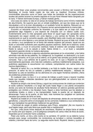 capaces de forjar unas pruebas convincentes para acusar a Dimitrov del incendio del
Reichstag; el mundo había rugido de risa ante su ineptitud. Enormes mítines,
innombrables absurdos como el hacer que todas las banderas de las organizaciones
locales del partido tocaran la enseña sagrada en la que Horst Wessel había sangrado por
la nariz. Y habían dominado Europa, y habían matado gente...
Una cosa era cierta: la vida en el campo de trabajo terminaría como mínimo matándole
de aburrimiento. Se suponía que era un simple analfabeto, así que las cosas que se le
disculpaban a él no le eran disculpadas a un exaltado furriel de séptima. Rebuscó en un
armario del rincón del laboratorio; él y Piqueron tenían aproximadamente la misma talla...
Encontró un reluciente uniforme de recambio y lo que debía ser un traje civil: unos
pantalones algo holgados y una especie de chaqueta con un clásico cuello ruso.
Evidentemente sería lo más apropiado para llevar en aquel lugar; tan apropiado como
inapropiado era seguir vestido con unos téjanos y una camisa de franela. No sabía
exactamente en qué lo convertía aquello, pero Martfield había sido muerto por recoger a
un hombre con unos téjanos y una camisa de franela. Royland se puso el traje civil, ocultó
su camisa y sus pantalones en el fondo del estante superior del armario; aquél era sin
duda un escondite suficiente para aquellos payasos asesinos. Salió de la estancia, subió
las escaleras, y cruzó el concurrido vestíbulo hasta el exterior del complejo industrial.
Nadie le saludó, y él no saludó a nadie. Sabía dónde ir..., a un buen y saludable
laboratorio japonés donde no hubiera alemanes.
Royland había conocido a algunos estudiantes japoneses en la universidad, y los había
admirado más allá de las palabras. Su inteligencia, su frugalidad, su dedicación y su buen
humor los convertía, en lo que a él se refería, en la gente más sensata que jamás hubiera
conocido. Tojo y sus señores de la guerra no eran, en lo que a Royland se refería,
esencialmente japoneses, sino más bien soldados y políticos malditamente estúpidos. Los
auténticos japoneses le escucharían con cortesía, comprobarían con calma todos los
hechos disponibles y...
Recordó al señor Ito y su terrible bofetada y se frotó la mejilla. Bueno, según cabía
presumir, el señor Ito era un soldado y político malditamente estúpido..., deseoso de
demostrar su celo en beneficio de los alemanes en una región fronteriza sensible y llena
de problemas jurisdiccionales.
En cualquier caso, no iba a ir a un campo de trabajo a partir rocas o reparar muebles
hasta que aquellos imbéciles decidieran que era gleichgeschaltet; se volvería loco en
menos de un mes.
Royland se dirigió a las torres Solvay y siguió las conducciones de cristal que contenían
el ácido sulfúrico resultante a lo largo del suelo hasta llegar a una planta envasadora
donde una serie de hombres de abultada frente llenaban en silencio grandes garrafones
protegidos con mimbre y los llevaban fuera. Siguió a otros hombres que los alzaban a
carretones tirados a mano y los transportaban hasta la puerta de un depósito de
almacenaje. Fuera de la puerta, al otro lado, más hombres los cargaban en camiones
cerrados que partían de tanto en tanto.
Royland se instaló en un rincón del depósito de almacenaje, detrás de una barricada de
garrafones, y escuchó cómo el encargado de los camiones maldecía a sus conductores y
los que manejaban los garrafones maldecían los garrafones.
–¡Terminad de cargar el jodido embarque para Prisco, estúpidos! ¡No me importa lo
que hagáis luego, pero esto tiene que quedar listo a medianoche!.
Así que, unas pocas horas después de anochecer, Royland se dirigía hacia el oeste,
sin mucho aire que respirar, y en la peligrosa compañía de varios miles de litros de ácido.
Esperaba que el conductor fuera cuidadoso.
Pasó una noche, un día y otra noche en la carretera. El camión no se detenía nunca
excepto para cargar combustible; los conductores se turnaban y comían bocadillos al
volante y dormían fuera de turno. La segunda noche llovió. Royland, diestra y quizás un
 