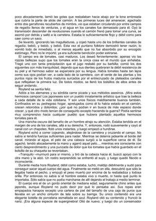 poco alocadamente, lamió las gotas que resbalaban hacia abajo por la lona embreada
que cubría la parte de atrás del camión. A las primeras luces del amanecer, agachado
entre dos garrafones recubiertos de mimbre, vio que estaban circulando por entre campos
de regadío llenos de verduras, y el agua en los canales fue demasiado para él. Oyó la
transmisión descender de revoluciones cuando el camión frenó para tomar una curva, se
asomó por detrás y saltó a la carretera. Estaba lo suficientemente flojo y débil como para
caer como un saco.
Se levantó, ignorando las magulladuras, y cojeó hasta uno de los brillantes canales de
regadío; bebió, y bebió, y bebió. Esta vez el puritano folklore demostró tener razón; lo
vomitó todo de inmediato, o al menos aquello que no fue absorbido por su encogido
estómago. Pero no le importó; ya era suficiente bendición poder estirarse.
El campo era de tomates, casi maduros. Los deseó fervientemente; apenas vio las
rojizas bellezas supo que los tomates eran la única cosa en el mundo que anhelaba.
Tragó uno con tanta precipitación que el jugo resbaló por su barbilla; comió los dos
siguientes con más tranquilidad, dejando que sus dientes quebraran la débil resistencia de
su piel y el hermoso sabor se esparciera por su lengua. Había tomates hasta tan lejos
como sus ojos podían ver, a cada lado de la carretera, con el verde de las plantas y los
puntos rojos de los frutos maduros surcados por el entrecruzado de plateados canales
que reflejaban la primera luz. De todos modos, se llenó los bolsillos de ellos antes de
seguir andando.
Royland se sentía feliz.
Adiós a los alemanes y su sórdida carne picada y sus métodos asesinos. ¡Mira estos
hermosos campos! Los japoneses son un pueblo innatamente artístico que trae la belleza
a cada detalle de la vida cotidiana. Y son unos físicos malditamente buenos también.
Confinados en su pedregoso hogar, apretujados como él lo había estado en el camión,
crecen retorcidos y doloridos; ¿por qué no podían ir en busca de más espacio donde
crecer, y qué otro modo tenían de conseguirlo excepto haciendo la guerra? Podía sentirse
muy comprensivo hacia cualquier pueblo que hubiera plantado aquellos hermosos
tomates para él.
Una mancha oscura del tamaño de un hombre atrajo su atención. Estaba tendida en el
margen de uno de los canales, allá a su derecha. Y, entonces, rodó suavemente y cayó al
canal con un chapoteo, flotó unos instantes, y luego empezó a hundirse.
Royland echó a correr cojeando, alejándose de la carretera y cruzando el campo. No
sabía si tendría fuerzas suficientes para nadar. Mientras se detenía jadeante al borde del
canal, mirando al agua, el pelo de una cabeza surgió a la superficie cerca de él. Se
agachó, tendió alocadamente la mano y agarró aquel pelo..., mientras era consciente con
cierto desprendimiento y una punzada de dolor que los tomates que había guardado en el
bolsillo de su chaqueta se reventaban.
–Tranquilo –murmuró para sí mismo, y tiró de la cabeza hacia él, buscó apoyo con la
otra mano y la alzó. Un rostro sorprendido se enfrentó al suyo, y luego quedó flácido e
inconsciente.
Durante media hora Royland, débil como estaba, luchó, maldijo débilmente y sudó para
conseguir sacar aquel cuerpo del agua. Finalmente se metió en ella, descubrió que sólo le
llegaba hasta el pecho, y empujó el peso muerto por encima de la resbaladiza y lodosa
orilla. Por entonces no sabía si el hombre estaba vivo o muerto, ni hasta qué punto le
importaba. Sólo sabía que no podía marcharse de allí dejando el trabajo a medio terminar.
El cuerpo era el de un gordo oriental de mediana edad, seguramente chino antes que
japonés, aunque Royland no pudo decir por qué lo pensaba así. Sus ropas eran
empapados harapos excepto una cartera de piel del tamaño de una caja de puros que
llevaba en un ancho cinturón de tela sobre su barriga. Su único contenido era una
elegante botella de porcelana esmaltada en azul. Royland olió su contenido y frunció la
nariz. ¡Era alguna especie de superginebra! Olió de nuevo, y luego dio un conservador
 