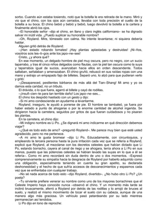 sorbo. Cuando aún estaba tosiendo, notó que la botella le era retirada de la mano. Miró y
vio que el chino, con los ojos aún cerrados, llevaba con toda precisión el cuello de la
botella a su boca. El chino bebió y bebió y bebió, luego devolvió la botella a la cartera y
finalmente abrió los ojos.
–El honorable señor –dijo el chino, en llano y claro inglés californiano– se ha dignado
salvar mi inútil vida. ¿Puedo suplicar su honorable nombre?
–Oh, Royland. Mire, tómeselo con calma. No intente levantarse; ni siquiera debería
hablar.
Alguien gritó detrás de Royland:
–¡Han estado robando tomates! ¡Hay plantas aplastadas y destruidas! ¡Ni–ños,
vosotros sois tes–ti–gos ante los japo–ne–ses!
Cristo, ¿y ahora qué?
En ese momento, un delgado hombre de piel muy oscura, pero no negro, con un sucio
taparrabo, y tras él cinco niños delgados como flautas, con la piel tan oscura como la suya
y taparrabos igual de sucios, avanzaban hacia ellos en orden descendente. Todos
saltaban, señalaban y amenazaban. El chino gruñó, rebuscó en sus raídas ropas con una
mano y extrajo un empapado fajo de billetes. Separó uno, lo alzó para que pudieran verlo
y gritó:
–¡Desapareced, pestilentes bárbaros de más allá del Tian–Shang! Mi amo y yo os
damos esta caridad, no un tributo.
El drávida, o lo que fuera, agarró el billete y cayó de rodillas.
–¡Insufi–cien–te para tan terrible daño! Los japo–ne–ses...
El chino los despidió hastiado con un gesto y dijo:
–Si mi amo condesciende en ayudarme a levantarme.
Royland, inseguro, le ayudó a ponerse de pie. El hombre se tambaleó, ya fuera por
haber estado a punto de ahogarse o por la enorme cantidad de alcohol ingerida. Se
dirigieron hacia la carretera, seguidos por gritos de que fueran cuidadosos y no pisaran
las plantas.
En la carretera, el chino dijo:
–Mi indigno nombre es Li Po. ¿Se dignará mi amo indicarme en qué dirección debemos
viajar?
–¿Qué es todo esto de amo? –preguntó Royland–. Me parece muy bien que esté usted
agradecido, pero no me pertenece.
–A mi amo le gusta bromear –dijo Li Po. Educadamente, con circunloquios, y
empleando la tercera persona hasta la pura irritación cada vez que se refería a Royland,
explicó que Royland, al mezclarse con los decretos celestes que habían dictado que Li
Po, estando borracho, cayera al canal de riego y se ahogara, tenía ahora a Li Po en sus
manos, puesto que las potencias celestes se habían lavado las suyas en lo que a él se
refería–. Como mi amo recordará sin duda dentro de uno o dos momentos. –Expresó
comprensivamente su simpatía hacia la desgracia de Royland por haberlo adquirido como
una obligación, especialmente teniendo en cuenta su gran apetito, su declarada
deshonestidad y el hecho de que sufría accesos de desvanecimientos y espasmos cada
vez que se enfrentaba con cualquier trabajo.
–No sé nada acerca de todo esto –dijo Royland, divertido–. ¿No hubo otro Li Po? ¿Un
poeta?
–Tu sirviente prefiere venerar su nombre como uno de los mayores borrachines que el
Celeste Imperio haya conocido nunca –observó el chino. Y un momento más tarde se
inclinó bruscamente, aferró a Royland por detrás de las rodillas y lo arrojó de bruces al
suelo, y realizó el mismo movimiento de tocar el suelo con su cabeza, aunque de una
manera algo más graciosa. Un vehículo pasó petardeando por su lado mientras
permanecían así tendidos.
Li Po dijo en tono de reproche:
 