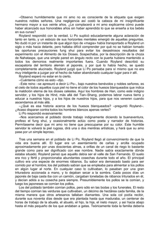 –Observo humildemente que mi amo no es consciente de la etiqueta que exigen
nuestros nobles señores. Una negligencia así costó la cabeza de mi insignificante
hermano mayor a sus veinte años. ¿Le complacerá a mi amo explicarme cómo puede
haber alcanzado sus honorables años sin haber aprendido lo que se enseña a los bebés
en sus cunas?
Royland respondió con la verdad. Li Po suplicó educadamente alguna aclaración de
tanto en tanto, y un esbozo de sus horizontes mentales emergió de aquellas preguntas.
No dudó ni por un instante de que algún tipo de «magia» había transportado a Royland un
siglo o más hacia delante, pero hallaba difícil comprender por qué no se habían tomado
las oportunas precauciones fung shui para evitar los desastrosos resultados del
experimento con el Alimento de los Dioses. Sospechaba, por la descripción de la choza
de Nahataspe, que una simple pared en ángulo recto con la puerta hubiera mantenido a
todos los demonios realmente importantes fuera. Cuando Royland describió su
escapatoria del territorio alemán al japonés, y por qué lo había hecho, se quedó
completamente alucinado. Royland juzgó que Li Po pensaba para sí mismo que no era
muy inteligente a juzgar por el hecho de haber abandonado cualquier lugar para ir allí.
Royland esperó no estar en lo cierto.
–Cuénteme cómo es esto –dijo.
–Este reino –se apresuró a decir Li Po–, bajo nuestros benévolos y nobles señores, es
el cielo de todos aquellos cuya piel no tiene el color de los huesos blanqueados que indica
la maldición eterna de los dioses celestes. Aquí los hombres de Han, como este indigno
servidor, y los hijos de Hind, más allá del Tian–Shang, podemos labrar nueva tierra y
educar a nuestros hijos, y a los hijos de nuestros hijos, para que nos veneren cuando
ascendamos al más allá.
–¿Qué es esa historia acerca de los huesos blanqueados? –preguntó Royland–.
¿Acaso disparan contra todos los hombres blancos apenas verles?
Li Po respondió evasivamente:
–Nos acercamos al poblado donde trabajo indignamente diciendo la buenaventura,
profeso el fung shui, y ocasionalmente actúo como poeta y narrador de historias.
Permítaseme decir que mi amo no tiene que preocuparse por su color. Este humilde
servidor le volverá la piel rugosa, dirá una o dos mentiras artísticas, y hará que su amo
pase por un simple leproso.
Tras una semana en el poblado de Li Po, Royland llegó al convencimiento de que la
vida era buena allí. El lugar era un asentamiento de cañas y arcilla ocupado
aproximadamente por unas doscientas almas, a orillas de un canal de riego lo bastante
grande como para ser dignificado con ese nombre. Nadie sabía exactamente dónde
estaba situado; Royland pensó que aquello debía ser el valle de San Fernando. El suelo
era rico y fértil y proporcionaba abundantes cosechas durante todo el año. El principal
cultivo era una especie de enormes rábanos. Su sabor era demasiado basto para ser
comido por el hombre; los del poblado sabían que se empleaba para alimentar a los pollos
en algún lugar al norte. En cualquier caso lo cultivaban, lo pasaban por una gran
trituradora accionada a mano, y lo dejaban secar a la sombra. Cada pocos días un
japonés de baja casta iba con un camión, cargaban toneladas de rábanos triturados en él,
y decían adiós a su cosecha para siempre. Presumiblemente los pollos se la comían, y
luego los japoneses se comían los pollos.
Los del poblado también comían pollos, pero sólo en las bodas y los funerales. El resto
del tiempo comían las verduras que cultivaban, un décimo de hectárea cada familia, de la
misma manera que otros artesanos tallaban diamantes. Una sola col podía recibir,
durante sus noventa días desde que era plantada hasta que maduraba, un centenar de
horas de trabajo de la abuela, el abuelo, el hijo, la hija, el nieto mayor, y así hacia abajo
hasta el más pequeño de los que andaban a gatas. Teóricamente toda la familia debería
 
