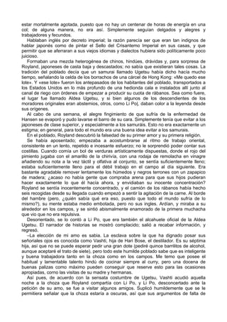 estar mortalmente agotada, puesto que no hay un centenar de horas de energía en una
col; de alguna manera, no era así. Simplemente seguían delgados y alegres y
trabajadores y fecundos.
Hablaban inglés por decreto imperial; la razón parecía ser que eran tan indignos de
hablar japonés como de pintar el Sello del Crisantemo Imperial en sus casas, y que
permitir que se aferraran a sus viejos idiomas y dialectos hubiera sido políticamente poco
juicioso.
Formaban una mezcla heterogénea de chinos, hindúes, drávidas y, para sorpresa de
Royland, japoneses de casta baja y descastados; no sabía que existieran tales cosas. La
tradición del poblado decía que un samurai llamado Ugetsu había dicho hacía mucho
tiempo, señalando la celda de los borrachos de una cárcel de Hong Kong: «Me quedo ese
lote». Y «ese lote» fueron los antepasados de los habitantes del poblado, transportados a
los Estados Unidos en lo más profundo de una hedionda cala e instalados allí junto al
canal de riego con órdenes de empezar a producir su cuota de rábanos. Sea como fuere,
el lugar fue llamado Aldea Ugetsu, y si bien algunos de los descendientes de los
moradores originales eran abstemios, otros, como Li Po|, daban color a la leyenda desde
sus orígenes.
Al cabo de una semana, el alegre fingimiento de que sufría de la enfermedad de
Hansen se evaporó y pudo lavarse el barro de su cara. Simplemente tenía que evitar a los
japoneses de clase superior, y especialmente a los samuráis. Esto no era exactamente un
estigma; en general, para todo el mundo era una buena idea evitar a los samurais.
En el poblado, Royland descubrió la falsedad de su primer amor y su primera religión.
Se había aposentado; empezaba a acostumbrarse al ritmo de trabajo oriental,
consistente en un lento, repetido e incesante esfuerzo; no le sorprendió poder contar sus
costillas. Cuando comía un bol de verduras artísticamente dispuestas, donde el rojo del
pimiento jugaba con el amarillo de la chirivía, con una rodaja de remolacha en vinagre
añadiendo su nota a la vez táctil y olfativa al conjunto, se sentía suficientemente lleno;
estaba suficientemente lleno para el débil trabajo en el campo al día siguiente. Era
bastante agradable remover lentamente los húmedos y negros terrones con un zapapico
de madera; ¿acaso no había gente que compraba arena para que sus hijos pudieran
hacer exactamente lo que él hacía ahora, y envidiaban su inocente concentración?
Royland se sentía inocentemente concentrado, y el camión de los rábanos había hecho
seis recogidas desde su llegada cuando empezó a sentir la agitación de la carne. Al borde
del hambre (pero, ¿quién sabía qué era eso, puesto que todo el mundo sufría de lo
mismo?), su mente estaba medio embotada, pero no sus ingles. Ardían, y miraba a su
alrededor en los campos, y se sintió abismalmente enamorado de la primera muchacha
que vio que no era repulsiva.
Desorientado, se lo contó a Li Po, que era también el alcahuete oficial de la Aldea
Ugetsu. El narrador de historias se mostró complacido; salió a recabar información, y
regresó.
–La elección de mi amo es sabia. La esclava sobre la que ha dignado posar sus
señoriales ojos es conocida como Vashti, hija de Hari Bose, el destilador. Es su séptima
hija, así que no se puede esperar pedir una gran dote (pediré quince barrilitos de alcohol,
aunque aceptaré el trato de siete), pero todo este humilde poblado sabe que es inteligente
y buena trabajadora tanto en la choza como en los campos. Me temo que posee el
habitual y lamentable talento hindú de cocinar siempre al curry, pero una docena de
buenas palizas como máximo pueden conseguir que reserve esto para las ocasiones
apropiadas, corno las visitas de su madre y hermanas.
Así pues, de acuerdo con la sensata costumbre de Ugetsu, Vashti acudió aquella
noche a la choza que Royland compartía con Li Po, y Li Po, desconcertado ante la
petición de su amo, se fue a visitar algunos amigos. Suplicó humildemente que se le
permitiera señalar que la choza estaría a oscuras, así que sus argumentos de falta de
 