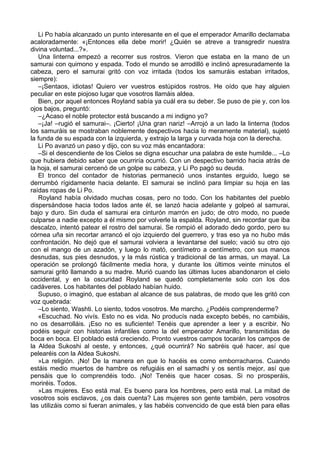 Li Po había alcanzado un punto interesante en el que el emperador Amarillo declamaba
acaloradamente: «¡Entonces ella debe morir! ¿Quién se atreve a transgredir nuestra
divina voluntad...?».
Una linterna empezó a recorrer sus rostros. Vieron que estaba en la mano de un
samurai con quimono y espada. Todo el mundo se arrodilló e inclinó apresuradamente la
cabeza, pero el samurai gritó con voz irritada (todos los samuráis estaban irritados,
siempre):
–¡Sentaos, idiotas! Quiero ver vuestros estúpidos rostros. He oído que hay alguien
peculiar en este piojoso lugar que vosotros llamáis aldea.
Bien, por aquel entonces Royland sabía ya cuál era su deber. Se puso de pie y, con los
ojos bajos, preguntó:
–¿Acaso el noble protector está buscando a mi indigno yo?
–¡Ja! –rugió el samurai–. ¡Cierto! ¡Una gran nariz! –Arrojó a un lado la linterna (todos
los samuráis se mostraban noblemente despectivos hacia lo meramente material), sujetó
la funda de su espada con la izquierda, y extrajo la larga y curvada hoja con la derecha.
Li Po avanzó un paso y dijo, con su voz más encantadora:
–Si el descendiente de los Cielos se digna escuchar una palabra de este humilde... –Lo
que hubiera debido saber que ocurriría ocurrió. Con un despectivo barrido hacia atrás de
la hoja, el samurai cercenó de un golpe su cabeza, y Li Po pagó su deuda.
El tronco del contador de historias permaneció unos instantes erguido, luego se
derrumbó rígidamente hacia delante. El samurai se inclinó para limpiar su hoja en las
raídas ropas de Li Po.
Royland había olvidado muchas cosas, pero no todo. Con los habitantes del pueblo
dispersándose hacia todos lados ante él, se lanzó hacia adelante y golpeó al samurai,
bajo y duro. Sin duda el samurai era cinturón marrón en judo; de otro modo, no puede
culparse a nadie excepto a él mismo por volverle la espalda. Royland, sin recordar que iba
descalzo, intentó patear el rostro del samurai. Se rompió el adorado dedo gordo, pero su
córnea uña sin recortar arrancó el ojo izquierdo del guerrero, y tras eso ya no hubo más
confrontación. No dejó que el samurai volviera a levantarse del suelo; vació su otro ojo
con el mango de un azadón, y luego lo mató, centímetro a centímetro, con sus manos
desnudas, sus pies desnudos, y la más rústica y tradicional de las armas, un mayal. La
operación se prolongó fácilmente media hora, y durante los últimos veinte minutos el
samurai gritó llamando a su madre. Murió cuando las últimas luces abandonaron el cielo
occidental, y en la oscuridad Royland se quedó completamente solo con los dos
cadáveres. Los habitantes del poblado habían huido.
Supuso, o imaginó, que estaban al alcance de sus palabras, de modo que les gritó con
voz quebrada:
–Lo siento, Washti. Lo siento, todos vosotros. Me marcho. ¿Podéis comprenderme?
«Escuchad. No vivís. Esto no es vida. No producís nada excepto bebés, no cambiáis,
no os desarrolláis. ¡Eso no es suficiente! Tenéis que aprender a leer y a escribir. No
podéis seguir con historias infantiles como la del emperador Amarillo, transmitidas de
boca en boca. El poblado está creciendo. Pronto vuestros campos tocarán los campos de
la Aldea Sukoshi al oeste, y entonces, ¿qué ocurrirá? No sabréis qué hacer, así que
pelearéis con la Aldea Sukoshi.
»La religión. ¡No! De la manera en que lo hacéis es como emborracharos. Cuando
estáis medio muertos de hambre os refugiáis en el samadhi y os sentís mejor, así que
pensáis que lo comprendéis todo. ¡No! Tenéis que hacer cosas. Si no prosperáis,
moriréis. Todos.
»Las mujeres. Eso está mal. Es bueno para los hombres, pero está mal. La mitad de
vosotros sois esclavos, ¿os dais cuenta? Las mujeres son gente también, pero vosotros
las utilizáis como si fueran animales, y las habéis convencido de que está bien para ellas
 