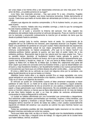 ser unas viejas a los treinta años y ser desechadas entonces por otra más joven. Por el
amor de Dios, ¿no podéis poneros en su lugar?
»Los hijos, ese insensato procrear..., hay que poner fin a eso. ¡Vosotros, frugales
orientales! Pero no sois frugales; sois locos marineros borrachos. Estáis derrochando el
mundo. Cada boca que traéis al mundo debe ser alimentada por la tierra, y la tierra no es
infinita.
«Espero que algunos de vosotros comprendáis. Li Po lo hubiera hecho, un poco, pero
está muerto.
»Ahora me marcho. Habéis sido muy amables conmigo, y todo lo que he conseguido
ha sido traeros problemas. Lo siento.
Rebuscó en el suelo y encontró la linterna del samurai. Con ella, registró los
alrededores del poblado hasta encontrar el vehículo del japonés. Puso en marcha el motor
con la manivela y emprendió ruidosamente la marcha por el sendero de tierra que iba
desde el poblado hasta la carretera.
Royland condujo toda la noche, siempre hacia el oeste. Su conocimiento de la
geografía del sur de California era inexacto, pero esperaba alcanzar Los Ángeles. Podía
haber una posibilidad de perderse en una gran ciudad. Había abandonado las esperanzas
de hallar una contrapartida actual de sus viejos compañeros de clase como Jimmy
Ichimura; evidentemente, no habían prosperado. ¿Por qué no lo habían hecho? Los
soldados–políticos habían ganado la guerra, así que todo el poder había ido a los
soldados–políticos. Razonando bajo la gran ley natural post hoc ergo propter hoc, Tojo y
su pandilla habían decidido: el feudalismo fanático había ganado la guerra; en
consecuencia, el feudalismo fanático es bueno, de lo que se deduce necesariamente que,
cuanto más fanático y feudal es, mejor es. Y así uno tenía la Aldea Sukoshi, y la Aldea
Ugetsu; la Aldea Ichi, la Aldea Ni, la Aldea San, la Aldea Shi, salpicando esa parte del
Gran Japón que antes era conocida como los Estados Unidos, y que se desarrollaban con
el bueno y viejo feudalismo fanático y tan feudalmente hostiles a los nuevos pensamientos
e innovaciones que hacía que uno sintiera deseos de gritar contra ellas..., cosa que hizo.
El único y débil faro de su vehículo se cruzó con algunos otros por la carretera; una
aldea feudal decente es la que se basta a sí misma.
¡Malditos fueran todos ellos y su alegría suicida! Era un rasgo agradable; era como
aquel estúpido en una canoa, acercándose a los rápidos y diciendo: «¡Arriba las cabezas!
Todo va a ir bien si no dejamos de sonreír».
El vehículo se quedó sin combustible cuando el falso amanecer empezaba a hacer
palidecer el cielo tras él. Lo metió en la zanja al lado de la carretera y siguió andando;
cuando ya era completamente de día se encontró en una caótica y maloliente ciudad de
papel y chapa galvanizada cuyo nombre desconocía. No era probable que nadie le viera
como un hombre «blanco» a menos que se fijara detenidamente en él. Un mes de trabajo
al aire libre había tostado su piel, y un mes de platos de verduras artísticamente
compuestas lo había enflaquecido lo suficiente.
La ciudad se hallaba alfombrada por una humanidad que comenzaba a despertarse.
Sus estrechas calles estaban pavimentadas con hombres, mujeres y niños tendidos, que
empezaban a agitarse y bostezar y escupir flemas y frotarse sus reumáticos ojos. Los
desagües–letrina recorrían el centro de todas las calles y eran usados ocasionalmente
siguiendo el método del avestruz: sus usuarios se cubrían los ojos mientras hacían sus
necesidades.
Todas las variedades posibles del más despellejado inglés resonaron en los oídos de
Royland mientras caminaba por entre los cuerpos.
Tenía que haber algo más, se dijo a sí mismo. Aquello eran los destartalados arrabales
industriales, la más baja y marginal zona de trabajo. En alguna parte de la ciudad tenía
que haber belleza, ciencia, erudición.
 