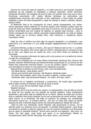 Caminó sin rumbo fijo hasta el mediodía, y no halló nada de lo que buscaba. Aquellos
habitantes de las ciudades se dedicaban a preparar alimentos, vender alimentos,
transportar alimentos. Se ocupaban de lavar la ropa y se vendían chop suey unos a otros.
Construían automóviles (¡Sí! ¡Había fábricas familiares de automóviles que
probablemente construían seis vehículos al año, elaborando a mano todas las partes
metálicas a partir de metal recuperado!) y cajas de naranjas y cestos y ataúdes; abacos,
clavos y botas.
El Misterioso Este lo ha conseguido de nuevo, pensó amargamente. Los indios–
chinos–japoneses habían obtenido un hermoso espacio vital. Hubieran podido hacer las
cosas de modo que fueran agradables para todo el mundo en vez de para una pequeña
facción aristocrática que era incapaz de detectar en aquella sopa humana..., pero lo
habían conseguido de nuevo. Habían procreado irresponsablemente con toda la rapidez
posible hasta que el territorio estaba lleno. Sólo hambruna y pestilencia podían
«ayudarles» ahora.
Halló tan sólo un edificio que tenía algo de espacio despejado a su alrededor y que
sobreviviría a un terremoto o a una colilla arrojada negligentemente. Era el Consulado
alemán.
Les daré la Bomba, se dijo a sí mismo. ¿Por qué no? Nada de esto es mío. Y, a cambio
de la Bomba, les pediré como precio algo de confort y dignidad para mí durante el resto
de mi vida. ¡Les dejaré que se vuelen los unos a los otros! Subió los peldaños del
Consulado.
Se dirigió al guardia uniformado de negro junto a las puertas con la svástica de bronce
y le dijo con voz autoritaria:
–Wenn die Lichtstärke der von einer Fläche kommenden Strahlung dem Cosinus des
Winkels zwischen Strahlrichtung und Flächennormalen proportional ist, so nennen wir die
Fläche eine volkommen streunde Fläche–. La Ley de Lambert, Óptica I. Todo el Goethe
que recordaba era rimado, lo cual podría hacer sospechar al guardia.
Naturalmente, el alemán se puso firmes y dijo, como disculpándose:
–No hablo alemán. ¿Qué desea, señor?
–Quiero que me lleve ante el cónsul –dijo Royland, afectando hastío.
–Sí, señor. De inmediato, señor. Esto, es usted un agente, ¿verdad, señor?
–Sicherheit, bitte! –dijo secamente Royland. –Sí, señor. ¡Por aquí, señor!
El cónsul era un caballero considerado y comprensivo. Se mostró algo sorprendido
ante el relato verídico de Royland, pero dijo de tanto en tanto:
–Ya veo; ya veo. No es imposible. Siga, por favor.
Royland concluyó:
–Esa gente de la mina de azufre era, espero, no representativa. Uno de ellos al menos
se quejó de que aquello era una especie de horrible destierro. Estoy simplemente
apostando a que existe algo de inteligencia en su Reich. Solicito de usted que me lleve
ante un auténtico físico para mantener con él una conversación de veinte minutos. Usted,
señor cónsul, no lo lamentará. Me hallo en situación de entregar una considerable
información acerca de... la energía atómica. –Así que no había sido capaz de decirlo
después de todo; la Bomba seguía siendo una obscena patada por debajo del cinturón.
–Esto ha sido muy interesante, doctor Royland –dijo gravemente el cónsul–. Se ha
referido usted a su empresa como una apuesta. Yo también deberé apostar. ¿Qué tengo
que perder en ponerle a usted en rapport con uno de nuestros científicos si se demuestra
que es usted un plausible lunático? –Sonrió para suavizar sus palabras–. Muy poco, de
hecho. Por otra parte, ¿qué tengo que ganar si su extraordinaria historia es
completamente cierta? Mucho. Me pongo de su lado, doctor. ¿Ha comido?
 