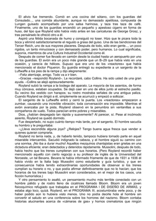 El alivio fue tremendo. Comió en una cocina del sótano, con los guardias del
Consulado..., una comida abundante, aunque no demasiado apetitosa, compuesta de
Lungen guisado acompañado por una salsa harinosa, y taza tras taza de café.
Finalmente, uno de los guardias encendió un pequeño y apestoso cigarro en forma de
huso, del tipo que Royland sólo había visto antes en las caricaturas de George Grosz, y
tras pensárselo le ofreció otro a él.
Aspiró una fétida bocanada de humo y consiguió no toser. Hizo que le picara toda la
boca y eliminó satisfactoriamente el regusto a grasa del guiso. Una de las bendiciones del
Tercer Reich, uno de sus mayores placeres. Después de todo, sólo eran gente..., un poco
rígidos, un tanto minuciosos y con demasiado poder, pero humanos. Lo cual significaba,
suponía, miembros de una Cultura Industrial Occidental como él.
Después de comer fue llevado en camión desde la ciudad hasta un aeropuerto por uno
de los guardias. El avión era un poco más grande que un B–29 que había visto en una
ocasión, y carecía de hélices. Supuso que era uno de los «reactores» que había
mencionado el doctor Piqueron. Su guardia entregó su expediente a un sargento de la
Luftwaffe a los pies de la rampa y dijo alegremente:
–Feliz aterrizaje, amigo. Todo va a ir bien.
–Gracias –respondió Royland–. Le recordaré, cabo Collins. Ha sido usted de una gran
ayuda. –Collins se alejó apresuradamente.
Royland subió la rampa a la bodega del aparato. La mayoría de los asientos, de forma
muy cóncava, estaban ocupados. Se dejó caer en uno de ellos junto al estrecho pasillo.
Su vecino iba vestido con harapos; su rostro mostraba señales de una antigua paliza.
Cuando Royland se dirigió a él, simplemente se acurrucó y empezó a sollozar.
El sargento de la Luftwaffe entró y cerró la puerta. Los «reactores» empezaron a
zumbar, causando una increíble vibración; toda conversación era imposible. Mientras el
avión avanzaba por la pista, Royland observó en la penumbra sin ventanillas a sus
compañeros de vuelo. Todos parecían entre pobres y miserables.
Dios, ¿habían despegado tan rápida y suavemente? Al parecer, sí. Pese al incómodo
asiento, Royland se quedó dormido.
Fue despertado, no supo cuánto tiempo más tarde, por el sargento. El hombre sacudía
su hombro y le preguntaba:
–¿Lleva escondida alguna joya? ¿Relojes? Tengo buena agua fresca que vender a
quienes quieran comprarla.
Royland no tenía nada, y, de haberlo tenido, tampoco hubiera tomado parte en aquel
miserable intercambio. Sacudió indignado la cabeza, y el hombre siguió su camino con
una sonrisa. ¡No iba a durar mucho! Aquellos mezquinos chantajistas eran grietas en una
dictadura eficiente; eran detectados y detenidos rápidamente. Mussolini, después de todo,
había hecho que los trenes cumplieran con sus horarios. (Pero Royland recordó haber
mencionado aquello con cierto regocijo a su profesor de inglés de la Universidad del
Noroeste, un tal Bevans. Bevans le había informado fríamente de que de 1931 a 1936 él
había vivido en la Italia bajo Mussolini como estudiante y guía turístico, y que en
consecuencia había tenido extraordinarias oportunidades de observar si los trenes
cumplían su horario o no, y que podía afirmar definitivamente que no lo hacían; que los
horarios de los trenes bajo Mussolini eran considerados, en el mejor de los casos, una
ficción humorística.)
Y otro pensamiento lo asaltó, un pensamiento mucho más terrible conectado con un
hombre pálido y de rostro lleno de cicatrices llamado Bloom. Bloom era un joven
fisicoquímico refugiado que trabajaba en el PROGRAMA I DE DISEÑO DE ARMAS, y
estaba algo loco, quizá. Royland, en el PROGRAMA III, acostumbraba verle poco, y de
haber podido aún lo hubiera visto menos. Uno no podía decirle hola al hombre sin
convertir el saludo en una conferencia sobre los horrores del nazismo. Bloom contaba
historias alucinantes acerca de «cámaras de gas» y hornos crematorios que ningún
 