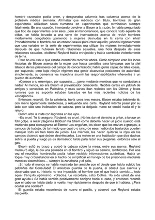 hombre razonable podía creer, y desgranaba calumnia tras calumnia acerca de la
profesión médica alemana. Afirmaba que médicos con título, hombres de gran
experiencia, utilizaban seres humanos en experimentos que terminaban siempre
fatalmente. En una ocasión, intentando devolver a Bloom a la razón, le había preguntado
qué tipo de experimentos eran ésos, pero el monomaniaco, que conocía todo aquello de
oídas, se había lanzado a una serie de insensateces acerca de revivir hombres
mortalmente congelados ¡poniendo a mujeres desnudas en la cama con ellos!
Probablemente el hombre era un obseso sexual para creer aquello; ¡añadió ingenuamente
que una variable en la serie de experimentos era utilizar las mujeres inmediatamente
después de que hubieran tenido relaciones sexuales, una hora después de esas
relaciones sexuales, etcétera! Royland había enrojecido y había cambiado violentamente
de tema.
Pero no era eso lo que estaba intentando recordar ahora. Como tampoco eran las locas
historias de Bloom acerca de la mujer que hacía pantallas para lámparas con la piel
tatuada de los prisioneros del campo de concentración; había gente capaz de tales cosas,
por supuesto, pero bajo ningún régimen esa gente alcanzaba posiciones de autoridad;
simplemente, su demencia les impediría asumir las responsabilidades inherentes a un
puesto de autoridad.
«Conoce a tu enemigo», por supuesto..., ¿pero mediante mentiras que no conducían a
nada? Al menos, no era Bloom el prevaricador consciente. Recibía cartas en yiddish de
amigos y conocidos en Palestina, y esas cartas iban repletas con los últimos y locos
rumores que se suponía estaban basados en las más recientes noticias de los
«escapados».
Entonces recordó. En la cafetería, haría unos tres meses, Bloom estaba bebiendo té,
con mano ligeramente temblorosa, y releyendo una carta. Royland intentó pasar por su
lado con sólo una inclinación de cabeza, pero la delgada mano se tendió hacia él y lo
retuvo.
Bloom alzó la vista con lágrimas en los ojos.
–Es cruel. Te lo aseguro, Royland, es cruel. ¡No les dan el derecho a gritar, a lanzar un
fútil golpe, a rezar plegarias Kiddush ha Shem como debería hacer un judío cuando está
muriendo para consagrarse al Eterno! Les engañan, les dicen que los envían a granjas, a
campos de trabajo, de tal modo que cuatro o cinco de esos hediondos bastardos pueden
manejar todo un tren lleno de judíos. Les mienten, les hacen quitarse la ropa en los
campos diciendo que deben desinfectarlos. Los meten en una habitación que dice duchas
sobre la puerta y luego ya es demasiado tarde para rezar sus plegarias, entonces sale el
gas.
Bloom soltó su brazo y apoyó la cabeza sobre la mesa, entre sus manos. Royland
murmuró algo, le dio una palmada en el hombro y siguió su camino, tembloroso. Por una
vez el neurótico hombrecillo podía haber recibido informaciones auténticas. Había un
toque muy circunstancial en el hecho de simplificar el manejo de los prisioneros mediante
mentiras sistemáticas..., siempre la zanahoria y el palo.
¡Sí, todo el mundo se había mostrado tan amable con él desde que había subido los
peldaños del Consulado! El amistoso guardia de la puerta, el cónsul que asentía y
observaba que su historia no era imposible, el hombre con el que había comido..., todo
aquel tranquilo optimismo. «Gracias. Le recordaré, cabo Collins. Ha sido usted de una
gran ayuda.» Se había sentido positivamente benigno hacia el cabo, y entonces recordó
que el cabo se había dado la vuelta muy rápidamente después de que él hablara. ¿Para
ocultar una sonrisa?
El guardia estaba recorriendo de nuevo el pasillo, y observó que Royland estaba
despierto.
 