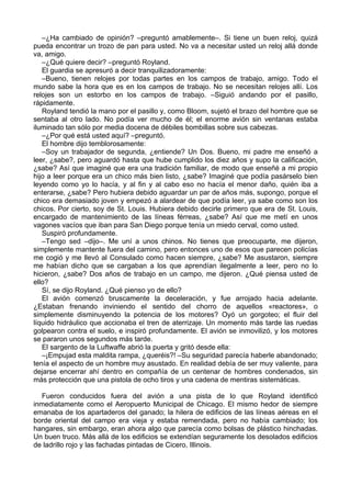 –¿Ha cambiado de opinión? –preguntó amablemente–. Si tiene un buen reloj, quizá
pueda encontrar un trozo de pan para usted. No va a necesitar usted un reloj allá donde
va, amigo.
–¿Qué quiere decir? –preguntó Royland.
El guardia se apresuró a decir tranquilizadoramente:
–Bueno, tienen relojes por todas partes en los campos de trabajo, amigo. Todo el
mundo sabe la hora que es en los campos de trabajo. No se necesitan relojes allí. Los
relojes son un estorbo en los campos de trabajo. –Siguió andando por el pasillo,
rápidamente.
Royland tendió la mano por el pasillo y, como Bloom, sujetó el brazo del hombre que se
sentaba al otro lado. No podía ver mucho de él; el enorme avión sin ventanas estaba
iluminado tan sólo por media docena de débiles bombillas sobre sus cabezas.
–¿Por qué está usted aquí? –preguntó.
El hombre dijo temblorosamente:
–Soy un trabajador de segunda, ¿entiende? Un Dos. Bueno, mi padre me enseñó a
leer, ¿sabe?, pero aguardó hasta que hube cumplido los diez años y supo la calificación,
¿sabe? Así que imaginé que era una tradición familiar, de modo que enseñé a mi propio
hijo a leer porque era un chico más bien listo, ¿sabe? Imaginé que podía pasárselo bien
leyendo como yo lo hacía, y al fin y al cabo eso no hacía el menor daño, quién iba a
enterarse, ¿sabe? Pero hubiera debido aguardar un par de años más, supongo, porque el
chico era demasiado joven y empezó a alardear de que podía leer, ya sabe como son los
chicos. Por cierto, soy de St. Louis. Hubiera debido decirle primero que era de St. Louis,
encargado de mantenimiento de las líneas férreas, ¿sabe? Así que me metí en unos
vagones vacíos que iban para San Diego porque tenía un miedo cerval, como usted.
Suspiró profundamente.
–Tengo sed –dijo–. Me uní a unos chinos. No tienes que preocuparte, me dijeron,
simplemente mantente fuera del camino, pero entonces uno de esos que parecen policías
me cogió y me llevó al Consulado como hacen siempre, ¿sabe? Me asustaron, siempre
me habían dicho que se cargaban a los que aprendían ilegalmente a leer, pero no lo
hicieron, ¿sabe? Dos años de trabajo en un campo, me dijeron. ¿Qué piensa usted de
ello?
Sí, se dijo Royland. ¿Qué pienso yo de ello?
El avión comenzó bruscamente la deceleración, y fue arrojado hacia adelante.
¿Estaban frenando inviniendo el sentido del chorro de aquellos «reactores», o
simplemente disminuyendo la potencia de los motores? Oyó un gorgoteo; el fluir del
líquido hidráulico que accionaba el tren de aterrizaje. Un momento más tarde las ruedas
golpearon contra el suelo, e inspiró profundamente. El avión se inmovilizó, y los motores
se pararon unos segundos más tarde.
El sargento de la Luftwaffe abrió la puerta y gritó desde ella:
–¡Empujad esta maldita rampa, ¿queréis?! –Su seguridad parecía haberle abandonado;
tenía el aspecto de un hombre muy asustado. En realidad debía de ser muy valiente, para
dejarse encerrar ahí dentro en compañía de un centenar de hombres condenados, sin
más protección que una pistola de ocho tiros y una cadena de mentiras sistemáticas.
Fueron conducidos fuera del avión a una pista de lo que Royland identificó
inmediatamente como el Aeropuerto Municipal de Chicago. El mismo hedor de siempre
emanaba de los apartaderos del ganado; la hilera de edificios de las líneas aéreas en el
borde oriental del campo era vieja y estaba remendada, pero no había cambiado; los
hangares, sin embargo, eran ahora algo que parecía como bolsas de plástico hinchadas.
Un buen truco. Más allá de los edificios se extendían seguramente los desolados edificios
de ladrillo rojo y las fachadas pintadas de Cicero, Illinois.
 