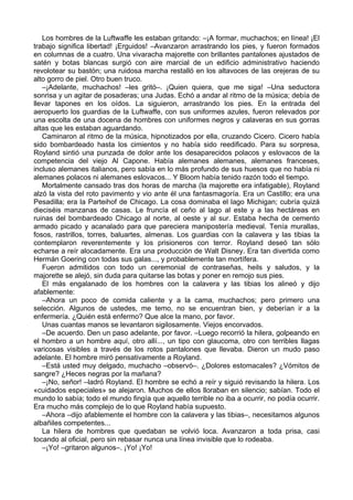 Los hombres de la Luftwaffe les estaban gritando: –¡A formar, muchachos; en línea! ¡El
trabajo significa libertad! ¡Erguidos! –Avanzaron arrastrando los pies, y fueron formados
en columnas de a cuatro. Una vivaracha majorette con brillantes pantalones ajustados de
satén y botas blancas surgió con aire marcial de un edificio administrativo haciendo
revolotear su bastón; una ruidosa marcha restalló en los altavoces de las orejeras de su
alto gorro de piel. Otro buen truco.
–¡Adelante, muchachos! –les gritó–. ¡Quien quiera, que me siga! –Una seductora
sonrisa y un agitar de posaderas; una Judas. Echó a andar al ritmo de la música; debía de
llevar tapones en los oídos. La siguieron, arrastrando los pies. En la entrada del
aeropuerto los guardias de la Luftwaffe, con sus uniformes azules, fueron relevados por
una escolta de una docena de hombres con uniformes negros y calaveras en sus gorras
altas que les estaban aguardando.
Caminaron al ritmo de la música, hipnotizados por ella, cruzando Cicero. Cicero había
sido bombardeado hasta los cimientos y no había sido reedificado. Para su sorpresa,
Royland sintió una punzada de dolor ante los desaparecidos polacos y eslovacos de la
competencia del viejo Al Capone. Había alemanes alemanes, alemanes franceses,
incluso alemanes italianos, pero sabía en lo más profundo de sus huesos que no había ni
alemanes polacos ni alemanes eslovacos... Y Bloom había tenido razón todo el tiempo.
Mortalmente cansado tras dos horas de marcha (la majorette era infatigable), Royland
alzó la vista del roto pavimento y vio ante él una fantasmagoría. Era un Castillo; era una
Pesadilla; era la Parteihof de Chicago. La cosa dominaba el lago Michigan; cubría quizá
dieciséis manzanas de casas. Le fruncía el ceño al lago al este y a las hectáreas en
ruinas del bombardeado Chicago al norte, al oeste y al sur. Estaba hecha de cemento
armado picado y acanalado para que pareciera manipostería medieval. Tenía murallas,
fosos, rastrillos, torres, baluartes, almenas. Los guardias con la calavera y las tibias la
contemplaron reverentemente y los prisioneros con terror. Royland deseó tan sólo
echarse a reír alocadamente. Era una producción de Walt Disney. Era tan divertida como
Hermán Goering con todas sus galas..., y probablemente tan mortífera.
Fueron admitidos con todo un ceremonial de contraseñas, heils y saludos, y la
majorette se alejó, sin duda para quitarse las botas y poner en remojo sus pies.
El más engalanado de los hombres con la calavera y las tibias los alineó y dijo
afablemente:
–Ahora un poco de comida caliente y a la cama, muchachos; pero primero una
selección. Algunos de ustedes, me temo, no se encuentran bien, y deberían ir a la
enfermería. ¿Quién está enfermo? Que alce la mano, por favor.
Unas cuantas manos se levantaron sigilosamente. Viejos encorvados.
–De acuerdo. Den un paso adelante, por favor. –Luego recorrió la hilera, golpeando en
el hombro a un hombre aquí, otro allí..., un tipo con glaucoma, otro con terribles llagas
varicosas visibles a través de los rotos pantalones que llevaba. Dieron un mudo paso
adelante. El hombre miró pensativamente a Royland.
–Está usted muy delgado, muchacho –observó–. ¿Dolores estomacales? ¿Vómitos de
sangre? ¿Heces negras por la mañana?
–¡No, señor! –ladró Royland. El hombre se echó a reír y siguió revisando la hilera. Los
«cuidados especiales» se alejaron. Muchos de ellos lloraban en silencio; sabían. Todo el
mundo lo sabía; todo el mundo fingía que aquello terrible no iba a ocurrir, no podía ocurrir.
Era mucho más complejo de lo que Royland había supuesto.
–Ahora –dijo afablemente el hombre con la calavera y las tibias–, necesitamos algunos
albañiles competentes...
La hilera de hombres que quedaban se volvió loca. Avanzaron a toda prisa, casi
tocando al oficial, pero sin rebasar nunca una línea invisible que lo rodeaba.
–¡Yo! –gritaron algunos–. ¡Yo! ¡Yo!
 