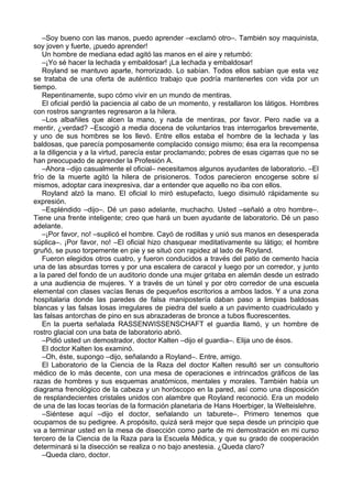 –Soy bueno con las manos, puedo aprender –exclamó otro–. También soy maquinista,
soy joven y fuerte, ¡puedo aprender!
Un hombre de mediana edad agitó las manos en el aire y retumbó:
–¡Yo sé hacer la lechada y embaldosar! ¡La lechada y embaldosar!
Royland se mantuvo aparte, horrorizado. Lo sabían. Todos ellos sabían que esta vez
se trataba de una oferta de auténtico trabajo que podría mantenerles con vida por un
tiempo.
Repentinamente, supo cómo vivir en un mundo de mentiras.
El oficial perdió la paciencia al cabo de un momento, y restallaron los látigos. Hombres
con rostros sangrantes regresaron a la hilera.
–Los albañiles que alcen la mano, y nada de mentiras, por favor. Pero nadie va a
mentir, ¿verdad? –Escogió a media docena de voluntarios tras interrogarlos brevemente,
y uno de sus hombres se los llevó. Entre ellos estaba el hombre de la lechada y las
baldosas, que parecía pomposamente complacido consigo mismo; ésa era la recompensa
a la diligencia y a la virtud, parecía estar proclamando; pobres de esas cigarras que no se
han preocupado de aprender la Profesión A.
–Ahora –dijo casualmente el oficial– necesitamos algunos ayudantes de laboratorio. –El
frío de la muerte agitó la hilera de prisioneros. Todos parecieron encogerse sobre sí
mismos, adoptar cara inexpresiva, dar a entender que aquello no iba con ellos.
Royland alzó la mano. El oficial lo miró estupefacto, luego disimuló rápidamente su
expresión.
–Espléndido –dijo–. Dé un paso adelante, muchacho. Usted –señaló a otro hombre–.
Tiene una frente inteligente; creo que hará un buen ayudante de laboratorio. Dé un paso
adelante.
–¡Por favor, no! –suplicó el hombre. Cayó de rodillas y unió sus manos en desesperada
súplica–. ¡Por favor, no! –El oficial hizo chasquear meditativamente su látigo; el hombre
gruñó, se puso torpemente en pie y se situó con rapidez al lado de Royland.
Fueron elegidos otros cuatro, y fueron conducidos a través del patio de cemento hacia
una de las absurdas torres y por una escalera de caracol y luego por un corredor, y junto
a la pared del fondo de un auditorio donde una mujer gritaba en alemán desde un estrado
a una audiencia de mujeres. Y a través de un túnel y por otro corredor de una escuela
elemental con clases vacías llenas de pequeños escritorios a ambos lados. Y a una zona
hospitalaria donde las paredes de falsa manipostería daban paso a limpias baldosas
blancas y las falsas losas irregulares de piedra del suelo a un pavimento cuadriculado y
las falsas antorchas de pino en sus abrazaderas de bronce a tubos fluorescentes.
En la puerta señalada RASSENWISSENSCHAFT el guardia llamó, y un hombre de
rostro glacial con una bata de laboratorio abrió.
–Pidió usted un demostrador, doctor Kalten –dijo el guardia–. Elija uno de ésos.
El doctor Kalten los examinó.
–Oh, éste, supongo –dijo, señalando a Royland–. Entre, amigo.
El Laboratorio de la Ciencia de la Raza del doctor Kalten resultó ser un consultorio
médico de lo más decente, con una mesa de operaciones e intrincados gráficos de las
razas de hombres y sus esquemas anatómicos, mentales y morales. También había un
diagrama frenológico de la cabeza y un horóscopo en la pared, así como una disposición
de resplandecientes cristales unidos con alambre que Royland reconoció. Era un modelo
de una de las locas teorías de la formación planetaria de Hans Hoerbiger, la Welteislehre.
–Siéntese aquí –dijo el doctor, señalando un taburete–. Primero tenemos que
ocuparnos de su pedigree. A propósito, quizá será mejor que sepa desde un principio que
va a terminar usted en la mesa de disección como parte de mi demostración en mi curso
tercero de la Ciencia de la Raza para la Escuela Médica, y que su grado de cooperación
determinará si la disección se realiza o no bajo anestesia. ¿Queda claro?
–Queda claro, doctor.
 