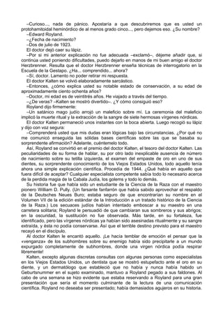 –Curioso..., nada de pánico. Apostaría a que descubriremos que es usted un
protohamitoidal heminórdico de al menos grado cinco..., pero dejemos eso. ¿Su nombre?
–Edward Royland.
–¿Fecha de nacimiento?
–Dos de julio de 1923.
El doctor dejó caer su lápiz.
–Por si mi anterior explicación no fue adecuada –exclamó–, déjeme añadir que, si
continúa usted poniendo dificultades, puedo dejarlo en manos de mi buen amigo el doctor
Herzbrenner. Resulta que el doctor Herzbrenner enseña técnicas de interrogatorio en la
Escuela de la Gestapo. ¿Ha... comprendido... ahora?
–Sí, doctor. Lamento no poder retirar mi respuesta.
El doctor Kalten se volvió elaboradamente sarcástico.
–Entonces, ¿cómo explica usted su notable estado de conservación, a su edad de
aproximadamente ciento ochenta años?
–Doctor, mi edad es de veintitrés años. He viajado a través del tiempo.
–¿De veras? –Kalten se mostró divertido–. ¿Y cómo consiguió eso?
Royland dijo firmemente:
–Un satánico mago judío arrojó un maleficio sobre mí. La ceremonia del maleficio
implicó la muerte ritual y la extracción de la sangre de siete hermosas vírgenes nórdicas.
El doctor Kalten permaneció unos instantes con la boca abierta. Luego recogió su lápiz
y dijo con voz segura:
–Comprenderá usted que mis dudas eran lógicas bajo las circunstancias. ¿Por qué no
me comunicó enseguida las sólidas bases científicas sobre las que se basaba su
sorprendente afirmación? Adelante, cuéntemelo todo.
Así, Royland se convirtió en el premio del doctor Kalten, el tesoro del doctor Kalten. Las
peculiaridades de su forma de hablar, su por otro lado inexplicable ausencia de número
de nacimiento sobre su tetilla izquierda, el examen del empaste de oro en uno de sus
dientes, su sorprendente conocimiento de los Viejos Estados Unidos, todo aquello tenía
ahora una simple explicación científica. Procedía de 1944. ¿Qué había en aquello que
fuera difícil de aceptar? Cualquier especialista competente sabía todo lo necesario acerca
de la perdida magia de la Cabala Judía, los golems y todo lo demás.
Su historia fue que había sido un estudiante de la Ciencia de la Raza con el maestro
pionero William D. Pully. (Un farsante fanfarrón que había sabido aprovechar el respaldo
de la Deutsches Neues Buro; estaba seguro de que encontrarían su nombre en el
Volumen VII de la edición estándar de la Introducción a un tratado histórico de la Ciencia
de la Raza.) Los secuaces judíos habían intentado emboscar a su maestro en una
carretera solitaria; Royland le persuadió de que cambiaran sus sombreros y sus abrigos;
en la oscuridad, la sustitución no fue observada. Más tarde, en su fortaleza, fue
identificado, pero las vírgenes nórdicas ya habían sido asesinadas ritualmente y su sangre
extraída, y ésta no podía conservarse. Así que el terrible destino previsto para el maestro
recayó en el discípulo.
Al doctor Kalten le encantó aquello. ¡Le hacía temblar de emoción el pensar que la
«venganza» de los subhombres sobre su enemigo había sido precipitarle a un mundo
expurgado completamente de subhombres, donde una virgen nórdica podía respirar
libremente!
Kalten, excepto algunas discretas consultas con algunas personas como especialistas
en los Viejos Estados Unidos, un dentista que se mostró estupefacto ante el oro en su
diente, y un dermatólogo que estableció que no había y nunca había habido un
Geburtsnummer en el sujeto examinado, mantuvo a Royland pegado a sus faldones. Al
cabo de una semana se hizo evidente que estaba reservando a Royland para una gran
presentación que sería el momento culminante de la lectura de una comunicación
científica. Royland no deseaba ser presentado; había demasiados agujeros en su historia.
 