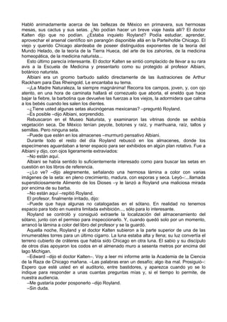 Habló animadamente acerca de las bellezas de México en primavera, sus hermosas
mesas, sus cactus y sus setas. ¿No podían hacer un breve viaje hasta allí? El doctor
Kalten dijo que no podían. ¿Estaba inquieto Royland? Podía estudiar, aprender,
aprovechar el arsenal científico sin parangón disponible allá en la Parteihofde Chicago. El
viejo y querido Chicago alardeaba de poseer distinguidos exponentes de la teoría del
Mundo Helado, de la teoría de la Tierra Hueca, del arte de los zahoríes, de la medicina
homeopática, de la medicina naturista...
Esto último parecía interesante. El doctor Kalten se sintió complacido de llevar a su rara
avis a la Escuela de Medicina y presentarlo como su protegido al profesor Albiani,
botánico naturista.
Albiani era un gnomo barbudo salido directamente de las ilustraciones de Arthur
Rackham para Das Rheingold. Le encantaba su tema.
–¡La Madre Naturaleza, la siempre magnánima! Recorra los campos, joven, y, con ojo
atento, en una hora de caminata hallará el cornezuelo que aborta, el eneldo que hace
bajar la fiebre, la barbotina que devuelve las fuerzas a los viejos, la adormidera que calma
a los bebés cuando les salen los dientes.
–¿Tiene usted algunas setas alucinógenas mexicanas? –preguntó Royland.
–Es posible –dijo Albiani, sorprendido.
Rebuscaron en el Museo Naturista, y examinaron las vitrinas donde se exhibía
vegetación seca. De México tenían peyote, botones y raíz, y marihuana, raíz, tallos y
semillas. Pero ninguna seta.
–Puede que estén en los almacenes –murmuró pensativo Albiani.
Durante todo el resto del día Royland rebuscó en los almacenes, donde los
especímenes aguardaban a tener espacio para ser exhibidos en algún plan rotativo. Fue a
Albiani y dijo, con ojos ligeramente extraviados:
–No están aquí.
Albiani se había sentido lo suficientemente interesado como para buscar las setas en
cuestión en los libros de referencia.
–¿Lo ve? –dijo alegremente, señalando una hermosa lámina a color con varias
imágenes de la seta: en pleno crecimiento, madura, con esporas y seca. Leyó–:...llamada
supersticiosamente Alimento de los Dioses –y le lanzó a Royland una maliciosa mirada
por encima de su barba.
–No están aquí –repitió Royland.
El profesor, finalmente irritado, dijo:
–Puede que haya algunas no catalogadas en el sótano. En realidad no tenemos
espacio para todo en nuestra limitada exhibición..., sólo para lo interesante.
Royland se controló y consiguió extraerle la localización del almacenamiento del
sótano, junto con el permiso para inspeccionarlo. Y, cuando quedó solo por un momento,
arrancó la lámina a color del libro del profesor y se la guardó.
Aquella noche, Royland y el doctor Kalten subieron a la parte superior de una de las
innumerables torres para un último cigarro. La luna estaba alta y llena; su luz convertía el
terreno cubierto de cráteres que había sido Chicago en otra luna. El sabio y su discípulo
de otros días apoyaron los codos en el almenado muro a sesenta metros por encima del
lago Michigan.
–Edward –dijo el doctor Kalten–. Voy a leer mi informe ante la Academia de la Ciencia
de la Raza de Chicago mañana. –Las palabras eran un desafío; algo iba mal. Prosiguió–:
Espero que esté usted en el auditorio, entre bastidores, y aparezca cuando yo se lo
indique para responder a unas cuantas preguntas mías y, si el tiempo lo permite, de
nuestra audiencia.
–Me gustaría poder posponerlo –dijo Royland.
–Sin duda.
 
