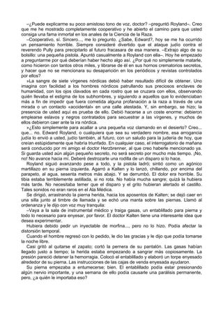 –¿Puede explicarme su poco amistoso tono de voz, doctor? –preguntó Royland–. Creo
que me he mostrado completamente cooperativo y he abierto el camino para que usted
consiga una fama inmortal en los anales de la Ciencia de la Raza.
–Cooperativo, sí. Sincero..., me lo pregunto. ¿Sabe, Edward?, hoy se me ha ocurrido
un pensamiento horrible. Siempre consideré divertido que el ataque judío contra el
reverendo Pully para precipitarlo al futuro fracasara de esa manera. –Extrajo algo de su
bolsillo: una pequeña pistola. Apuntó casualmente a Royland con ella–. Hoy he empezado
a preguntarme por qué deberían haber hecho algo así. ¿Por qué no simplemente matarle,
como hicieron con tantos otros miles, y librarse de él en sus hornos crematorios secretos,
y hacer que no se mencionara su desaparición en los periódicos y revistas controlados
por ellos?
»La sangre de siete vírgenes nórdicas debió haber resultado difícil de obtener. Uno
imagina con facilidad a los hombres nórdicos patrullando sus preciosos enclaves de
humanidad, con los ojos clavados en cada rostro que se cruzara con ellos, observando
quién llevaba el estigma de los subhombres, y siguiendo a aquellos que lo evidenciaban
más a fin de impedir que fuera cometida alguna profanación a la raza a través de una
mirada o un contacto «accidental» en una calle atestada. Y, sin embargo, se hizo; la
presencia de usted aquí es prueba de ello. Debió hacerse a un coste enorme: debieron
emplearse eslavos y negros contratados para secuestrar a las vírgenes, y muchos de
ellos debieron caer ante la ira nórdica.
»¿Esto simplemente para acallar a una pequeña voz clamando en el desierto? Creo...
que... no. Edward Royland, o cualquiera que sea su verdadero nombre, esa arrogancia
judía lo envió a usted, judío también, al futuro, con un saludo para la judería de hoy, que
creían estúpidamente que habría triunfado. En cualquier caso, el interrogatorio de mañana
será conducido por mi amigo el doctor Herzbrenner, al que creo haberle mencionado ya.
Si guarda usted aún algún pequeño secreto, no será secreto por mucho más tiempo. ¡No,
no! No avance hacia mí. Deberé destrozarle una rodilla de un disparo si lo hace.
Royland siguió avanzando pese a todo, y la pistola ladró; sintió como un agónico
martillazo en su pierna izquierda. Agarró a Kalten y lo lanzó, chillando, por encima del
parapeto, al agua, sesenta metros más abajo. Y se derrumbó. El dolor era horrible. Su
tibia estaba terriblemente astillada, si no rota. No había mucha sangre; quizá la hubiera
más tarde. No necesitaba temer que el disparo y el grito hubieran alertado el castillo.
Tales sonidos no eran raros en el Ala Médica.
Se dirigió, arrastrando la pierna herida, hacia los aposentos de Kalten; se dejó caer en
una silla junto al timbre de llamada y se echó una manta sobre las piernas. Llamó al
ordenanza y le dijo con voz muy tranquila:
–Vaya a la sala de instrumental médico y traiga gasas, un entablillado para pierna y
todo lo necesario para enyesar, por favor. El doctor Kalten tiene una interesante idea que
desea experimentar.
Hubiera debido pedir un inyectable de morfina..., pero no lo hizo. Podía afectar la
distorsión temporal.
Cuando el hombre regresó con lo pedido, le dio las gracias y le dijo que podía tomarse
la noche libre.
Casi gritó al quitarse el zapato; cortó la pernera de su pantalón. Las gasas habían
llegado justo a tiempo; la herida estaba empezando a sangrar más copiosamente. La
presión pareció detener la hemorragia. Colocó el entablillado y elaboró un torpe enyesado
alrededor de su pierna. Las instrucciones de las cajas de venda enyesada ayudaron.
Su pierna empezaba a entumecerse; bien. El entablillado podía estar presionando
algún nervio importante, y una semana de ello podía causarle una parálisis permanente,
pero, ¿a quién le importaba eso?
 