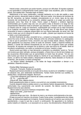Intentó andar y descubrió que podía hacerlo, aunque con dificultad. Si lograba sujetarse
a una barandilla lo suficientemente fuerte podría bajar unas escaleras, pero no subirlas,
pensó. Eso estaba bien. Pensaba bajar al sótano.
Maldiciendo a los nazis medievales y aquella habitación en lo alto del castillo a cada
paso del camino, descendió hasta el sótano. Allá tuvo suerte. Una docena de hombres de
las SS, borrachos, se habían instalado cómodamente en un rincón, lejos de los ojos
censores del comandante de su compañía; estaban jugando a un juego que podía ser
bautizado como Haz Girar Al Cabo. Vieron cojear a Royland y vertieron lágrimas
sentimentales por el pobre viejo doc con una pierna mala; lo llevaron a lo largo de tres
serpenteantes kilómetros hasta el almacén que deseaba, e hicieron volar la cerradura de
un disparo para él. Luego se marcharon, suplicándole que contara con la vieja Compañía
K en cualquier momento, los mejores tipos de Chicago, doc. El viejo Bruno aquí puede
arrancarle un brazo a cualquier piojoso letón con sus manos desnudas, de veras, doc. Del
mismo modo que uno le retuerce el cuello a un pollo. ¿Quiere que vayamos en busca de
un letón y se lo demostremos?
Se libró finalmente de ellos, encendió la luz, y empezó su búsqueda. Su pierna estaba
ahora fría como el hielo, y le dolía. Rebuscó entre los artículos botánicos no catalogados
y, tras lo que le parecieron horas, encontró una caja enviada desde Jalasca. Royland la
abrió golpeando sus esquinas contra el suelo de cemento. Cedió y esparció bolsitas de
plástico; a través del material transparente de una vio las arrugadas cosas que andaba
buscando. Ni siquiera las comparó con la lámina a color que tenía en el bolsillo. Abrió el
envoltorio rompiéndolo y se metió su contenido en la boca, masticó y tragó.
Quizá tuviera que haber un hopi danzando y cantando a su alrededor, quizá no. Tal vez
uno tuviera que estar calmado, aunque amargado, y fresco tras un día de duro trabajo con
las ecuaciones diferenciales que se aproximaban al modo hopi de pensar. Tal vez uno
sólo tuviera que clavar de manera salvaje su mente en lo que deseaba, y eso ya estaba
hecho. La última vez había odiado y despreciado la Bomba, había deseado un mundo sin
la Bomba. ¡De acuerdo, lo había conseguido!
...su lengua estaba abotagada, y las bolas de fuego empezaban a danzar a su
alrededor, trazando círculos...
Charles Miller Nahataspe susurró:
–Tranquilo. Tranquilo. Estaba tan asustado.
Royland permanecía tendido en el suelo de la choza, la pierna sin entablillar ni enyesar,
en absoluto rota, pero doliéndole horriblemente. Tanteó medio dormido sus costillas; no
estaba flaco, simplemente delgado. Murmuró:
–¿Estuviste trabajando para traerme de vuelta a este lado?
–Sí. Tú..., ¿estuviste allí?
–Estuve allí. Dios, déjame dormir.
Rodó pesadamente sobre sí mismo y se sumió en una completa inconsciencia.
Cuando despertó todavía estaba oscuro y sus dolores habían desaparecido. Nahataspe
canturreaba muy suavemente una canción de curación. Se detuvo cuando vio que
Royland tenía los ojos abiertos.
–Ahora sabes lo que es la medicina rompecielos –dijo.
–Mejor que nadie. ¿Qué hora es?
–Medianoche.
–Entonces tengo que irme. –Se dieron la mano y se miraron profundamente a los ojos.
El jeep se puso en marcha a la primera. Cuatro horas antes, o posiblemente dos meses
antes, se había preocupado por la batería. Avanzó botando por el camino que conducía al
asentamiento, y supo lo que iba a ocurrir a continuación. No aguardaría a la mañana;
podía matarle un meteorito, o un escorpión en su cama. Iría directamente a Rotschmidt en
 