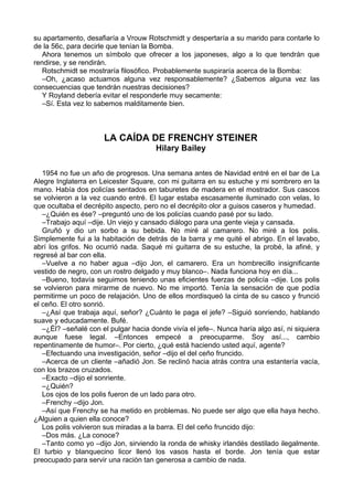 su apartamento, desafiaría a Vrouw Rotschmidt y despertaría a su marido para contarle lo
de la 56c, para decirle que tenían la Bomba.
Ahora tenemos un símbolo que ofrecer a los japoneses, algo a lo que tendrán que
rendirse, y se rendirán.
Rotschmidt se mostraría filosófico. Probablemente suspiraría acerca de la Bomba:
–Oh, ¿acaso actuamos alguna vez responsablemente? ¿Sabemos alguna vez las
consecuencias que tendrán nuestras decisiones?
Y Royland debería evitar el responderle muy secamente:
–Sí. Esta vez lo sabemos malditamente bien.
LA CAÍDA DE FRENCHY STEINER
Hilary Bailey
1954 no fue un año de progresos. Una semana antes de Navidad entré en el bar de La
Alegre Inglaterra en Leicester Square, con mi guitarra en su estuche y mi sombrero en la
mano. Había dos policías sentados en taburetes de madera en el mostrador. Sus cascos
se volvieron a la vez cuando entré. El lugar estaba escasamente iluminado con velas, lo
que ocultaba el decrépito aspecto, pero no el decrépito olor a guisos caseros y humedad.
–¿Quién es ése? –preguntó uno de los policías cuando pasé por su lado.
–Trabajo aquí –dije. Un viejo y cansado diálogo para una gente vieja y cansada.
Gruñó y dio un sorbo a su bebida. No miré al camarero. No miré a los polis.
Simplemente fui a la habitación de detrás de la barra y me quité el abrigo. En el lavabo,
abrí los grifos. No ocurrió nada. Saqué mi guitarra de su estuche, la probé, la afiné, y
regresé al bar con ella.
–Vuelve a no haber agua –dijo Jon, el camarero. Era un hombrecillo insignificante
vestido de negro, con un rostro delgado y muy blanco–. Nada funciona hoy en día...
–Bueno, todavía seguimos teniendo unas eficientes fuerzas de policía –dije. Los polis
se volvieron para mirarme de nuevo. No me importó. Tenía la sensación de que podía
permitirme un poco de relajación. Uno de ellos mordisqueó la cinta de su casco y frunció
el ceño. El otro sonrió.
–¿Así que trabaja aquí, señor? ¿Cuánto le paga el jefe? –Siguió sonriendo, hablando
suave y educadamente. Bufé.
–¿Él? –señalé con el pulgar hacia donde vivía el jefe–. Nunca haría algo así, ni siquiera
aunque fuese legal. –Entonces empecé a preocuparme. Soy así..., cambio
repentinamente de humor–. Por cierto, ¿qué está haciendo usted aquí, agente?
–Efectuando una investigación, señor –dijo el del ceño fruncido.
–Acerca de un cliente –añadió Jon. Se reclinó hacia atrás contra una estantería vacía,
con los brazos cruzados.
–Exacto –dijo el sonriente.
–¿Quién?
Los ojos de los polis fueron de un lado para otro.
–Frenchy –dijo Jon.
–Así que Frenchy se ha metido en problemas. No puede ser algo que ella haya hecho.
¿Alguien a quien ella conoce?
Los polis volvieron sus miradas a la barra. El del ceño fruncido dijo:
–Dos más. ¿La conoce?
–Tanto como yo –dijo Jon, sirviendo la ronda de whisky irlandés destilado ilegalmente.
El turbio y blanquecino licor llenó los vasos hasta el borde. Jon tenía que estar
preocupado para servir una ración tan generosa a cambio de nada.
 