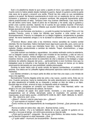 Subí a la plataforma desde la que canto y aparté el micro, que sabía que estaría tan
muerto como lo había estado desde mediada la guerra. Apoyé mi guitarra contra la parte
más seca de la pared y encendí una cerilla. Prendí las dos velas en sus candelabros
sujetos a la pared. No llenaron exactamente el rincón con un resplandor de luz, sino que
humearon y gotearon y hedieron y arrojaron sombras. Me pregunté brevemente quién
habría proporcionado el sebo. Tampoco eran muy buenas calentando. Casi hacía tanto
frío allí dentro como fuera. Quité el polvo de mi taburete y me senté, cogí la guitarra y
probé unos cuantos acordes. Apenas me di cuenta de que estaba tocando «Frenchy's
Blues». Era uno de esos números trillados que acuden fácilmente a tus dedos sin que
tengas que pensar en ellos.
Frenchy no era francesa, era teutona, y, ¿a quién le gustan los teutones? Pero a mí me
gustaba Frenchy, como a todos los clientes que acudían a oírla cantar con mi
acompañamiento. Frenchy no trabajaba en La Alegre Inglaterra, simplemente le gustaba
cantar. No tenía bastantes amigos o no le duraban lo suficiente, así que prefería cantar,
decía.
«Frenchy's Blues» atraía sólo a los miembros menos sensibles de nuestra cordial
clientela. No me importaba. Había intentado hacer algo bueno para ella, pero, como con la
mayor parte de las cosas que intentaba hacer bien, no había resultado. Cambié de
melodía. Estaba acostumbrado a cambiar de melodía. Toqué «Summertime», y luego
«Stormy Weather».
Los polis sorbían sus bebidas y aguardaban. Jon estaba reclinado contra la estantería,
con su delgado cuerpo vestido de negro casi invisible en las sombras, y sólo se veía su
rostro. No nos miramos. Ambos estábamos asustados..., no sólo por Frenchy, sino por
nosotros mismos. Los polis tenían la costumbre de citar a declarar a los testigos y luego
olvidarse de soltarlos después del juicio..., particularmente si eran hombres ricos que no
trabajaban para la industria o las fuerzas de la policía. Aunque al menos yo no debía
preocuparme demasiado por esa posibilidad, estaba preocupado.
Durante la tarde había oído el sordo sonido de lejanos bombardeos, el zumbido de
aviones. Eso debía ser la Luftwaffe inglesa efectuando ejercicios sobre los suburbios aún
habitados.
Los clientes entraban y la mayor parte de ellos se iban tras una copa y una mirada de
reojo a los agentes.
Normalmente Frenchy llegaba entre las ocho y las nueve, cuando venía. Esta vez no
vino. Cuando cerramos, hacia la medianoche, los polis abandonaron sus taburetes. Uno
de ellos desabrochó el bolsillo de su chaqueta y extrajo un bloc de notas y un lápiz.
Escribió algo en el bloc, arrancó la hoja y la depositó sobre el mostrador.
–Si aparece, pónganse en contacto con nosotros –dijo–. Feliz Navidad, señor –se
dirigió a mí con una inclinación de cabeza. Se fueron.
Miré el pedazo de papel. Era papel barato, reciclado, y una esquina estaba ya
empapándose con el whisky derramado sobre el mostrador. En grandes letras
mayúsculas, el poli había escrito: «CONTACTE CON EL DET. INSP. BRAUN, N. SCOT.
YD., TEL. WHI1212, EXT. 615».
–¿Braun? –Sonreí y alcé la vista hacia Jon–. ¿Brown?
–¿Y qué importa un nombre? –dijo él.
–Como mínimo es del Departamento de Investigación Criminal. ¿Qué piensas de eso,
Jon?
–Nunca se sabe en estos días –dijo Jon–. Buenas loches, Lowry.
–Buenas noches. –Fui a la habitación detrás de la jarra, guardé mi guitarra en su
estuche y me puse el abrigo. Jon entró para ponerse su ropa de calle.
–¿Para qué la querrán? –pregunté–. No es por nada Dolítico, de todos modos. Parece
que la Sección Especial no está interesada. ¿Qué...?
–¿Y quién sabe? –murmuró Jon bruscamente–. Buenas noches...
 