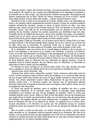 –Buenas noches –repetí. Me abroché el abrigo, me puse los guantes y tomé el estuche
de la guitarra. No esperé a Jon, puesto que evidentemente él no deseaba la compañía y
el consuelo de un viejo amigo. Los polis parecían haberle preocupado. Me pregunté qué
estaría organizando por su lado. Decidí ser menos amistoso con él en el futuro. Desde
hacía algún tiempo mi lema había sido simple..., manten siempre limpia tu nariz.
Abandoné el bar y entré en la oscuridad de la plaza. Estaba vacía. Las barandillas de
hierro y los árboles habían desaparecido durante la guerra. Incluso los urinarios públicos
estaban oficialmente cerrados, aunque a veces la gente dormía en ellos. Los altos
edificios eran masas oscuras contra el cielo nocturno. Giré a la derecha y me dirigí hacia
Piccadilly Circus, más allá de los amontonamientos que se alzaban en torno de los
cráteres de las bombas, pisando los sueltos adoquines que temblaban bajo mis pies.
Piccadilly Circus se hallaba tan desnuda y vacía como cualquier otro lugar. Los escalones
estaban aún en el centro, pero la estatua de Eros ya no. Eros había huido de Londres
hacia el final de la guerra. Deseé haber tenido el mismo sentido común.
Crucé la plaza y bajé por Piccadilly, con el terreno yermo del St. James Park a un lado,
los altos edificios, o los terrenos donde habían estado, por el otro. Caminé por el centro de
la calle, como era la costumbre. El ocasional coche era un riesgo menor que los
frecuentes asaltantes. Mi casa estaba en Piccadilly, justo antes de llegar a Park Lañe.
Oí un helicóptero volar por encima de mí cuando llegué al edificio y abrí la puerta. La
cerré a mis espaldas, y me detuve en un amplio y frío vestíbulo, a oscuras y en silencio.
Fuera, el sonido del helicóptero se extinguió y fue reemplazado por el rugir de al menos
una docena de motos que se dirigían más o menos hacia el Palacio de Buckingham,
donde tenía su corte el mariscal de campo Wilmot. Wilmot no era el hombre más popular
de Gran Bretaña, pero su eficiencia era muy admirada en algunos sectores. Crucé el
vestíbulo hacia la amplia escalera. Era de mármol, pero sin alfombrar. La barandilla se
agitó bajo mi mano cuando subí los peldaños.
Un hombre se cruzó conmigo en mi camino hacia arriba. Era viejo, llevaba una bata
roja y sujetaba un orinal, tan alejado de él como se lo permitía su temblorosa mano.
–Buenos días, señor Pevensey –dije.
–Buenos días, señor Lowry –respondió, azarado. Tosió, comenzó a decir algo, tosió de
nuevo. Cuando empecé a subir el tercer tramo de escaleras, le oí murmurar algo acerca
de que el agua había sido cortada de nuevo. El agua estaba cortada la mayor parte del
tiempo. Era noticia solamente cuando había. Disponíamos de gas tres veces al día
durante media hora..., si teníamos suerte. Se suponía que la electricidad debería
funcionar todo el día si la gente la racionara como se sugería, pero nadie lo hacía, así que
los apagones eran frecuentes.
Yo tenía una estufa de petróleo, pero no petróleo. El petróleo era caro y podía
conseguirse solamente en el mercado negro. Utilizar el mercado negro significaba
arriesgarse a ser fusilado, así que me las arreglaba sin petróleo. Tenía un rincón que
utilizaba también como cocina. Había un baño al final del pasillo. Una de las habitaciones
que usaba tenía un balcón que dominaba la calle, con una hermosa vista del parque lleno
de hierbajos. No pagaba alquiler por esas habitaciones. Lo pagaba mi hermano, pues
tenía la impresión de que yo no disponía de dinero. La vagancia era un crimen serio,
aunque abundante, y mi hermano no quería que me arrestaran porque le causaría
problemas tener que sacarme de la cárcel o de uno de los campos de tránsito en Hyde
Park.
Abrí mi puerta y probé el interruptor, sin suerte. Encendí una cerilla y prendí cuatro
velas clavadas en un candelabro sobre la pesada repisa de la chimenea. Me miré en el
espejo, y no me gustó el rostro de ojos apagados que vi allí. Era un imprudente. No podría
comprar mi próxima provisión de velas hasta dentro de un mes, pero siempre había vivido
peligrosamente. En un cierto y limitado sentido.
 