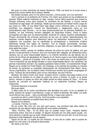 Me puse mi raído sobretodo de tweed, Burberry's 1938, me tendí en la sucia cama y
coloqué las manos detrás de la cabeza. Medité.
No estaba cansado, pero no me sentía muy bien. ¿Cómo podía, con mis raciones?
Volví a pensar en el problema de Frenchy. Era mejor que pensar en los problemas en
general. Debía hallarse implicada en algo, aunque nunca había parecido que tuviera la
energía suficiente como para sacarse su sombrero de ala blanda, y mucho menos
mezclarse en algo ilegal. Sin embargo, desde que los teutones se habían hecho cargo de
las cosas en 1946, no era difícil hacer algo ilegal. Como solíamos decir, si no estaba
prohibido, era obligatorio. Incluso los descarriados y vagabundos como yo nos
extraviábamos bajo licencia..., en mi caso proporcionada por mi hermano Gottfried, ex–
Godfrey, en ese momento ministro delegado de Seguridad Pública. Cómo lo había
conseguido era algo que me desconcertaba, teniendo en cuenta nuestros antecedentes.
Porque obviamente las primeras personas de las que se habían desembarazado los
teutones cuando llegaron para liberarnos fueron los elementos revolucionarios. Y en
Inglaterra, por supuesto, eso no significaba la zarrapastrosa y hambrienta multitud
alzándose furiosa tras siglos de opresión. Fue la brigada acomodada, honrada,
observadora de la ley y de los servicios religiosos, la que salió de sus calientes casas
para agitar las cosas.
De todos modos, pensar en Godfrey siempre me ponía la carne de gallina, así que
devolví mi pensamiento a Frenchy. Era una muchacha alta, delgada, de veintitantos años,
siempre con un sucio impermeable blanco y un informe sombrero de ala blanda con el
aroma de los filmes de gángsteres de Cagney en él. Nunca supe lo que había debajo del
impermeable..., jamás se lo quitaba. Una o dos veces se volvió loca y se lo desabrochó.
Tuve la impresión de que debajo llevaba un sucio impermeable blanco. Sin calcetines, las
piernas manchadas de barro, los zapatos gastados hasta el talón, no exactamente Ginger
Rogers en la ciudad con Fred Astaire. Sin embargo, a los clientes les gustaba su manera
de cantar, en particular su impasible interpretación de «Deutschland über Alles»: lenta,
ronca y significativa, con su blanco rostro mirando por encima de la gente congregada en
el bar. Teutona de nacionalidad, pero no por naturaleza, eso era Frenchy.
Bostecé. No había mucho que hacer, excepto dormir y probar ese juego erótico en el
que hundía mi tenedor en un plato de pudín de carne y ríñones. O quizá, si no podía
dormir, intentar un paseo en torno del cráter donde se había alzado St. Paul..., mi forma
favorita de convertir mi depresión habitual en un realmente fructífero ataque de
melancolía.
Entonces llamaron a la puerta.
Me puse rígido.
A altas horas de la noche normalmente sólo llamaban los polis. Vi en un destello mi
rostro cubierto de sangre y hematomas. Luego se repitió la llamada. Me relajé. Los polis
nunca llaman dos veces..., sólo una llamada formal, y luego caen sobre ti.
La puerta se abrió y entró Frenchy. Cerró la puerta a sus espaldas.
Al momento siguiente yo estaba fuera de la cama.
Negué con la cabeza.
–Lo siento, Frenchy. Es inútil.
No se movió. Me miró con sus ojos azul oscuro. Las sombras bajo ellos daban la
impresión de que alguien había apoyado allí unos dedos entintados.
–Mira, Frenchy –dije–. Te he dicho que no puedes hacer nada. –Hubiera debido
marcharse antes. Ése era el código. Si alguien buscado por los polis pedía ayuda, uno
tenía derecho a decirle que se fuera. Nadie pensaría mal de uno por ello. Si uno tenía que
ganarse la vida trabajando, era de esperar.
Siguió de pie allí. La sujeté por los hombros, le hice dar la vuelta, abrí la puerta de
golpe con una mano y la empujé al descansillo.
Se volvió y me miró.
 