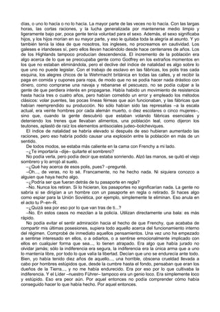 días, o uno lo hacía o no lo hacía. La mayor parte de las veces no lo hacía. Con las largas
horas, las cortas raciones, y la lucha generalizada por mantenerse medio limpio y
ligeramente bajo par, poca gente tenía voluntad para el sexo. Además, el sexo significaba
hijos, y los hijos morían en su mayor parte, y eso le quitaba toda la alegría al asunto. Y yo
también tenía la idea de que nosotros, los ingleses, no procreamos en cautividad. Los
galeses e irlandeses sí, pero ellos llevan haciéndolo desde hace centenares de años. Los
de los Highlands tampoco producían descendencia. El incremento de la población era
algo acerca de lo que se preocupaba gente como Godfrey en los extraños momentos en
los que no estaban eliminándola, pero el declive del índice de natalidad es algo sobre lo
que uno no puede legislar. Con el trabajo de esclavo en las fábricas, los polis tras cada
esquina, los alegres chicos de la Wehrmacht británica en todas las calles, y el recibir la
paga en comida y cupones para ropa, de modo que no se podía hacer nada drástico con
dinero, como comprarse una navaja y rebanarse el pescuezo, no se podía culpar a la
gente de que perdiera interés en propagarse. Había habido un movimiento de resistencia
hasta hacía tres o cuatro años, pero habían cometido un error y empleado los métodos
clásicos: volar puentes, las pocas líneas férreas que aún funcionaban, y las fábricas que
habían reemprendido su producción. No sólo habían sido las represalias –a la escala
actual, era veinte hombres por cada alemán muerto, o diez escolares o cinco mujeres–,
sino que, cuando la gente descubrió que estaban volando fábricas esenciales y
deteniendo los trenes que llevaban alimentos, una población leal, como dijeron los
teutones, aplastó de raíz los elementos antisociales judeo–bolcheviques.
El índice de natalidad se habría elevado si después de eso hubieran aumentado las
raciones, pero eso habría podido causar una explosión entre la población en más de un
sentido.
De todos modos, se estaba más caliente en la cama con Frenchy a mi lado.
–¿Te importaría –dije– quitarte el sombrero?
No podía verla, pero podía decir que estaba sonriendo. Alzó las manos, se quitó el viejo
sombrero y lo arrojó al suelo.
–¿Qué hay acerca de esos polis, pues? –pregunté.
–Oh..., de veras, no lo sé. Francamente, no he hecho nada. Ni siquiera conozco a
alguien que haya hecho algo.
–¿Podría ser que fueran detrás de tu pasaporte en regla?
–No. Nunca los retiran. Si lo hicieran, los pasaportes no significarían nada. La gente no
sabría si se dirigían a un hombre con un pasaporte en regla o retirado. Si haces algo
como espiar para la Unión Soviética, por ejemplo, simplemente te eliminan. Eso anula en
el acto tu P–en–R.
–¿Quizá sea por eso por lo que van tras de ti...?
–No. En estos casos no mezclan a la policía. Utilizan directamente una bala: es más
rápido.
No podía evitar el sentir admiración hacia el hecho de que Frenchy, que acababa de
compartir mis últimas posesiones, supiera todo aquello acerca del funcionamiento interno
del régimen. Comprobé de inmediato aquellos pensamientos. Una vez uno ha empezado
a sentirse interesado en ellos, o a odiarlos, o a sentirse emocionalmente implicado con
ellos en cualquier forma que sea..., lo tienen atrapado. Era algo que había jurado no
olvidar jamás; sólo la indiferencia era segura, la indiferencia era la única arma que a uno
lo mantenía libre, por todo lo que valía la libertad. Decían que uno se endurecía ante todo.
Bien, yo había tenido diez años de aquello..., una horrible, obscena crueldad llevada a
cabo por hombres estúpidos que, desde la cumbre hasta el fondo, pensaban que eran los
dueños de la Tierra..., y no me había endurecido. Era por eso por lo que cultivaba la
indiferencia. Y el Líder –nuestro Führer– tampoco era un genio loco. Era simplemente loco
y estúpido. Eso era peor aún. Por aquel entonces no podía comprender cómo había
conseguido hacer lo que había hecho. Por aquel entonces.
 