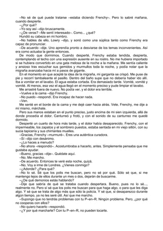 –No sé de qué puede tratarse –estaba diciendo Frenchy–. Pero lo sabré mañana,
cuando despierte.
–¿Por qué?
–Yo soy así –dijo bruscamente.
–¿De veras? –Me sentí interesado–. Como... ¿qué?
Hundió su cabeza en mi hombro.
–No hables de ello, Lowry –dijo, y sonó como una súplica tanto como Frenchy era
capaz de pronunciar.
–De acuerdo –dije. Uno aprendía pronto a desviarse de los temas inconvenientes. Así
era como actuaba la gente entonces.
De modo que dormimos. Cuando desperté, Frenchy estaba tendida, despierta,
contemplando el techo con una expresión ausente en su rostro. No me hubiera importado
si se hubiera convertido en una gata melosa de la noche a la mañana. Me sentía caliente
y ansioso tras escuchar sus gemidos y murmullos toda la noche, y podía notar que la
migraña avanzaba hacia mí a pasos de gigante.
En el momento en que acepté la idea de la migraña, mi garganta se crispó. Me puse de
pie y recorrí tambaleante el pasillo. Dentro del baño supe que no debería haber ido allí.
Iba a vomitar en el lavabo. El agua estaba cortada. Era demasiado tarde. Vomité, vomité y
vomité. Al menos, esa vez el agua llegó en el momento preciso y pude limpiar el lavabo.
Me arrastré fuera de nuevo. No podía ver, y el dolor era terrible.
–Vuelve a la cama –dijo Frenchy.
–No puedo –respondí. Era incapaz de hacer nada.
–Ven.
Me senté en el borde de la cama y me dejé caer hacia atrás. Vete, Frenchy, me dije a
mí mismo, márchate.
Pero sus manos estaban en el punto preciso, justo encima de mi sien izquierda, allá de
donde procedía el dolor. Canturreó y frotó, y con el sonido de su canturreo me quedé
dormido.
Desperté un cuarto de hora más tarde, y el dolor había desaparecido. Frenchy, con el
impermeable, los zapatos y el sombrero puestos, estaba sentada en mi viejo sillón, con su
sucia tapicería y sus chirriantes muelles.
–Gracias, Frenchy –murmuré–. Eres una auténtica curadora.
–Sí –dijo con desánimo.
–¿Lo haces a menudo?
–No ahora –respondió–. Acostumbraba a hacerlo, antes. Simplemente pensaba que me
gustaba ayudar.
–Bueno, gracias –dije–. Quédate aquí.
–No. Me marcho.
–De acuerdo. Entonces te veré esta noche, quizá.
–No. Voy a irme de Londres. ¿Vienes conmigo?
–¿Adonde? ¿Para qué?
–No lo sé. Sé que los polis me buscan, pero no sé por qué. Sólo sé que, si me
mantengo lejos de ellos durante un mes o dos, dejarán de buscarme.
–¿De qué demonios estás hablando?
–Dije que sabría de qué se trataba cuando despertara. Bueno, pues no lo sé...,
realmente no. Pero sí sé que los polis me buscan para que haga algo, o para que les diga
algo. Y sé que se trata de algo más que sólo la policía. Y sé que, si desaparezco durante
algún tiempo, ya no les seré útil. Así que me marcho.
–Supongo que no tendrás problemas con tu P–en–R. Ningún problema. Pero, ¿por qué
no cooperas con ellos?
–No quiero hacerlo –respondió.
–¿Y por qué marcharte? Con tu P–en–R, no pueden tocarte.
 