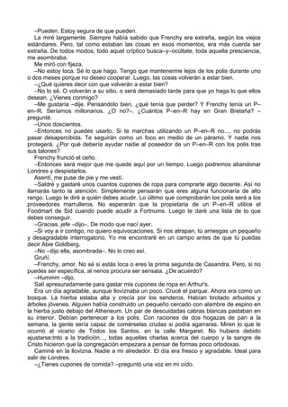 –Pueden. Estoy segura de que pueden.
La miré largamente. Siempre había sabido que Frenchy era extraña, según los viejos
estándares. Pero, tal como estaban las cosas en esos momentos, era más cuerda ser
extraña. De todos modos, todo aquel críptico busca–y–ocúltate, toda aquella presciencia,
me asombraba.
Me miró con fijeza.
–No estoy loca. Sé lo que hago. Tengo que mantenerme lejos de los polis durante uno
o dos meses porque no deseo cooperar. Luego, las cosas volverán a estar bien.
–¿Qué quieres decir con que volverán a estar bien?
–No lo sé. O volverán a su sitio, o será demasiado tarde para que yo haga lo que ellos
desean. ¿Vienes conmigo?
–Me gustaría –dije. Pensándolo bien, ¿qué tenía que perder? Y Frenchy tenía un P–
en–R. Seríamos millonarios. ¿O no?–. ¿Cuántos P–en–R hay en Gran Bretaña? –
pregunté.
–Unos doscientos.
–Entonces no puedes usarlo. Si te marchas utilizando un P–en–R no..., no podrás
pasar desapercibida. Te seguirán como un foco en medio de un páramo. Y nadie nos
protegerá. ¿Por qué debería ayudar nadie al poseedor de un P–en–R con los polis tras
sus talones?
Frenchy frunció el ceño.
–Entonces será mejor que me quede aquí por un tiempo. Luego podremos abandonar
Londres y despistarlos.
Asentí, me puse de pie y me vestí.
–Saldré y gastaré unos cuantos cupones de ropa para comprarte algo decente. Así no
llamarás tanto la atención. Simplemente pensarán que eres alguna funcionaría de alto
rango. Luego te diré a quién debes acudir. Lo último que comprobarán los polis será a los
proveedores marrulleros. No esperarán que la propietaria de un P–en–R utilice el
Foodmart de Sid cuando puede acudir a Fortnums. Luego te daré una lista de lo que
debes conseguir.
–Gracias, jefe –dijo–. De modo que nací ayer.
–Si voy a ir contigo, no quiero equivocaciones. Si nos atrapan, tú arriesgas un pequeño
y desagradable interrogatorio. Yo me encontraré en un campo antes de que tú puedas
decir Abie Goldberg.
–No –dijo ella, asombrada–. No lo creo así.
Gruñí.
–Frenchy, amor. No sé si estás loca o eres la prima segunda de Casandra. Pero, si no
puedes ser específica, al nenos procura ser sensata. ¿De acuerdo?
–Hummm –dijo.
Salí apresuradamente para gastar mis cupones de ropa en Arthur's.
Era un día agradable, aunque lloviznaba un poco. Crucé el parque. Ahora era como un
bosque. La hierba estaba alta y crecía por los senderos. Habían brotado arbustos y
árboles jóvenes. Alguien había construido un pequeño cercado con alambre de espino en
la hierba justo debajo del Atheneum. Un par de descuidadas cabras blancas pastaban en
su interior. Debían pertenecer a los polis. Con raciones de dos hogazas de pan a la
semana, la gente sería capaz de comérselas crudas si podía agarraras. Miren lo que le
ocurrió al vicario de Todos los Santos, en la calle Margaret. No hubiera debido
ajustarse;tnto a la tradición..., todas aquellas charlas acerca del cuerpo y la sangre de
Cristo hicieron que la congregación empezara a pensar de formas poco ortodoxas.
Caminé en la llovizna. Nadie a mi alrededor. El día era fresco y agradable. Ideal para
salir de Londres.
–¿Tienes cupones de comida? –preguntó una voz en mi oído.
 
