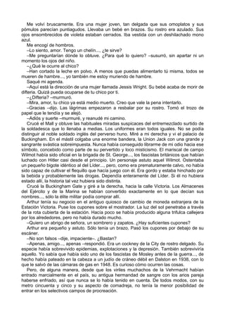 Me volví bruscamente. Era una mujer joven, tan delgada que sus omoplatos y sus
pómulos parecían puntiagudos. Llevaba un bebé en brazos. Su rostro era azulado. Sus
ojos ensombrecidos de violeta estaban cerrados. Iba vestida con un deshilachado mono
azul.
Me encogí de hombros.
–Lo siento, amor. Tengo un chelín..., ¿te sirve?
–Me preguntarían dónde lo obtuve. ¿Para qué lo quiero? –susurró, sin apartar ni un
momento los ojos del niño.
–¿Qué le ocurre al chico?
–Han cortado la leche en polvo. A menos que puedas alimentarlo tú misma, todos se
mueren de hambre..., yo también me estoy muriendo de hambre.
Saqué mi agenda.
–Aquí está la dirección de una mujer llamada Jessis Wright. Su bebé acaba de morir de
difteria. Quizá pueda ocuparse de tu chico por ti.
–¿Difteria? –murmuró.
–Mira, amor, tu chico ya está medio muerto. Creo que vale la pena intentarlo.
–Gracias –dijo. Las lágrimas empezaron a resbalar por su rostro. Tomó el trozo de
papel que le tendía y se alejó.
–Adiós y suerte –murmuré, y reanudé mi camino.
Crucé el Mall y obtuve las habituales miradas suspicaces del entremezclado surtido de
la soldadesca que lo llenaba a medias. Los uniformes eran todos iguales. No se podía
distinguir al noble soldado inglés del perverso huno. Miré a mi derecha y vi el palacio de
Buckingham. En el mástil colgaba una enorme bandera, la Union Jack con una grande y
sangrante svástica sobreimpuesta. Nunca había conseguido librarme de mi odio hacia ese
símbolo, concebido como parte de su pervertido y loco misticismo. El mariscal de campo
Wilmot había sido oficial en la brigada de St. George..., los fascistas británicos que habían
luchado con Hitler casi desde el principio. Un personaje astuto aquel Wilmot. Ostentaba
un pequeño bigote idéntico al del Líder..., pero, como era prematuramente calvo, no había
sido capaz de cultivar el flequillo que hacía juego con él. Era gordo y estaba hinchado por
la bebida y probablemente las drogas. Dependía enteramente del Líder. Si él no hubiera
estado allí, la historia tal vez hubiera sido distinta.
Crucé la Buckingham Gate y giré a la derecha, hacia la calle Victoria. Los Almacenes
del Ejército y de la Marina se habían convertido exactamente en lo que decían sus
nombres..., sólo la élite militar podía comprar allí.
Arthur tenía su negocio en el antiguo quiosco de cambio de moneda extranjera de la
Estación Victoria. Puse los cupones sobre el mostrador. La luz del sol penetraba a través
de la rota cubierta de la estación. Hacía poco se había producido alguna trifulca callejera
por los alrededores, pero no había durado mucho.
–Quiero un abrigo de señora, un sombrero y zapatos. ¿Hay suficientes cupones?
Arthur era pequeño y astuto. Sólo tenía un brazo. Pasó los cupones por debajo de su
escáner.
–No son falsos –dije, impaciente–. ¿Bastan?
–Apenas, amigo..., apenas –respondió. Era un cockney de la City de rostro delgado. Su
especie había sobrevivido epidemias, explotaciones y la depresión. También sobreviviría
aquello. Yo sabía que había sido uno de los fascistas de Mosley antes de la guerra..., de
hecho había pateado en la cabeza a un judío de cráneo débil en Dalston en 1938, con lo
que le salvó de las cámaras de gas en 1948. Es curioso cómo ocurren las cosas.
Pero, de alguna manera, desde que los viriles muchachos de la Vehrmacht habían
entrado marcialmente en el país, su antigua hermandad de sangre con los arios pareja
haberse enfriado, así que nunca se lo había tenido en cuenta. De todos modos, con su
metro cincuenta y cinco y su aspecto de comadreja, no tenía la menor posibilidad de
entrar en los selectivos campos de procreación.
 