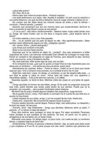 –¿Qué talla quiere?
–Oh, Dios. No lo sé.
–Sería mejor que viniera la propia dama. –Pareció suspicaz.
–Los polis destrozaron sus ropas –dije. Aquello lo satisfizo. Un poli cruzó la estación a
una cierta distancia. Los ojos de Arthur aletearon hacia él, luego volvieron a fijarse en mí.
–Es curioso que les dejen llevar los mismos cascos de antes y todo lo demás –
murmuró–. Parece extraño, ¿verdad?
–Querrán que pensemos que son los mismos tipos que acostumbraban decirnos la
hora y encontrar el viejo Rover cuando se nos perdía.
–¿Y no lo son? –dijo Arthur sardónicamente–. Debería haber vivido usted donde vivía
yo, amigo. De todos modos, eso no nos lleva a ninguna parte. ¿Qué aspecto tiene la
dama?
–Un metro setenta y cinco o así. Pies grandes.
–Oh..., no es extraño que los polis se fijaran en ella. –Rió significativamente–. Debe
sentirse usted cálidamente seguro con ella. ¿Delgada o gorda?
–Oh, vamos, Arthur. ¿Quién está gordo?
–Las chicas que conocen a los polis.
–Ésta no los conocía hasta anoche.
–Supongo que no se metería en algún lío, ¿verdad? –Sus ojos empezaron a brillar
suspicaces de nuevo. Las licencias comerciales eran difíciles de conseguir en esos días.
Pensé en contarle lo del pasaporte en regla de Frenchy, pero deseché la idea. Sonaría
como una enorme, sucia y fantástica mentira.
–No, todo está bien. Sólo quiere algo de ropa, eso es todo.
–Si le rompieron la ropa, ¿por qué no quiere un traje? Eso es más importante para una
dama que un sombrero..., una dama que sea una dama, quiero decir.
–Devuélvame los cupones, Arthur. –Tendí la mano–. Usted no es el único que vende
ropa por aquí. Vine a comprar unas prendas, no a contarle el amor de mi vida.
–Está bien, está bien, Lowry. Un abrigo, un sombrero, un par de zapatos talla siete..., y
que Dios le ayude si calza un cinco. –Arhur sacó las cosas con una repentina y
maravillosa rapidez–. Todo junto será los cupones, y un billete.
Esperaba aquello. Le tendí la libra. Mientras metía las cosas en una bolsa de papel,
dije:
–Tengo apuntado el número de ese billete, amigo. Si los polis me preguntan acerca de
este trato, podré decirles que recibe usted dinero de sus clientes. Puede que no le
acogoten, por supuesto..., pero pueden hacérselas pasar maduras.
Me llamó hijo de puta y añadió algunos detalles más específicos, luego terminó:
–No le guardo rencor, Lowry. Pero desde un principio me di cuenta de que éste era un
asunto no muy limpio.
–Usted ocúpese de sus cosas, amigo, y yo me ocuparé de las mías. Hasta otra.
–Hasta otra –respondió. Me encaminé de regreso hacia el parque.
Frenchy estaba dormida cuando llegué. Parecía frágil, casi tuberculosa. La desperté y
le tendí sus ropas. Se las puso.
–Frenchy, amor –dije tristemente–. Tengo que decírtelo. Deberías darte un baño. Y
peinarte. ¿Y no tienes un lápiz de labios?
Puso cara mohína, pero conseguí un poco de agua. Por algún accidente, Pevensey
había olvidado la que quedaba en las cañerías. Se lavó, se peinó con mi peine, y
arreglamos lo de sus labios con un Swan Vesta.
Retrocedí unos pasos. Un abrigo negro, un poco corto, con cuello de piel, un sombrero
blanco, y zapatos negros de tacón alto.
–Sinceramente, Frenchy, te pareces a Marlene Dietrich –dije, en parte para darle moral
y que empleara el P–en–R, en parte porque era casi cierto. Lástima que pareciera tan
 