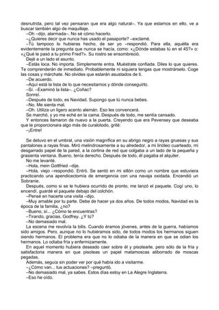 desnutrida, pero tal vez pensaran que era algo natural–. Ya que estamos en ello, ve a
buscar también algo de maquillaje.
–Oh –dijo, alarmada–. No sé cómo hacerlo.
–¿Quieres decir que nunca has usado el pasaporte? –exclamé.
–Tú tampoco lo hubieras hecho, de ser yo –respondió. Para ella, aquélla era
evidentemente la pregunta que nunca se hacía, como: «¿Dónde estabas tú en el 45?» o:
«¿Qué le pasó a tu primo Fred?». Su rostro se ensombreció.
Dejé a un lado el asunto.
–Estás loca. No importa. Simplemente entra. Muéstrate confiada. Diles lo que quieres.
Te comprenderán de inmediato. Probablemente ni siquiera tengas que mostrárselo. Coge
las cosas y márchate. No olvides que estarán asustados de ti.
–De acuerdo.
–Aquí está la lista de lo que necesitamos y dónde conseguirlo.
–Sí. –Examinó la lista–. ¿Coñac?
Sonreí.
–Después de todo, es Navidad. Supongo que tú nunca bebes.
–No. Me sienta mal.
–Oh. Utiliza un ligero acento alemán. Eso les convencerá.
Se marchó, y yo me eché en la cama. Después de todo, me sentía cansado.
Y entonces llamaron de nuevo a la puerta. Creyendo que era Pevensey que deseaba
que le proporcionara algo más de curalotodo, grité:
–¡Entre!
Se detuvo en el umbral, una visión magnífica en su abrigo negro a rayas gruesas y sus
pantalones a rayas finas. Miró melindrosamente a su alrededor, a mi linóleo cuarteado, mi
desgarrado papel de la pared, a la cortina de red que colgaba a un lado de la pequeña y
grasienta ventana. Bueno, tenía derecho. Después de todo, él pagaba el alquiler.
No me levanté.
–Hola, mein Gottfried –dije.
–Hola, viejo –respondió. Entró. Se sentó en mi sillón como un nombre que estuviera
practicando una apendicectomía de emergencia con una navaja oxidada. Encendió un
Sobranie.
Después, como si se le hubiera ocurrido de pronto, me lanzó el paquete. Cogí uno, lo
encendí, guardé el paquete debajo del colchón.
–Pensé en hacerte una visita –dijo.
–Muy amable por tu parte. Debe de hacer ya dos años. De todos modos, Navidad es la
época de la familia, ¿no?
–Bueno, sí... ¿Cómo te encuentras?
–Tirando, gracias, Godfrey. ¿Y tú?
–No demasiado mal.
La escena me revolvía la bilis. Cuando éramos jóvenes, antes de la guerra, habíamos
sido amigos. Pero, aunque no lo hubiéramos sido, de todos modos los hermanos siguen
siendo hermanos. El problema era que no lo odiaba de la manera en que se odian los
hermanos. Lo odiaba fría y enfermizamente.
En aquel momento hubiera deseado caer sobre él y pisotearle, pero sólo de la fría y
satisfactoria manera en que pisoteas un papel matamoscas atiborrado de moscas
pegadas.
Además, seguía sin poder ver por qué había ido a visitarme.
–¿Cómo van... tus actuaciones? –preguntó.
–No demasiado mal, ya sabes. Estos días estoy en La Alegre Inglaterra.
–Eso he oído.
 