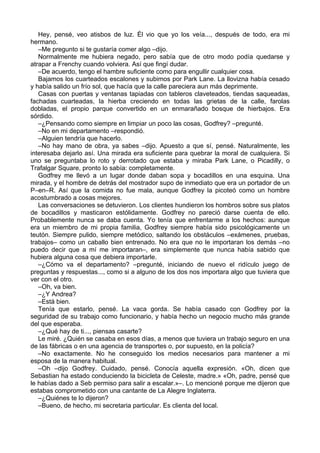 Hey, pensé, veo atisbos de luz. Él vio que yo los veía..., después de todo, era mi
hermano.
–Me pregunto si te gustaría comer algo –dijo.
Normalmente me hubiera negado, pero sabía que de otro modo podía quedarse y
atrapar a Frenchy cuando volviera. Así que fingí dudar.
–De acuerdo, tengo el hambre suficiente como para engullir cualquier cosa.
Bajamos los cuarteados escalones y subimos por Park Lane. La llovizna había cesado
y había salido un frío sol, que hacía que la calle pareciera aun más deprimente.
Casas con puertas y ventanas tapiadas con tableros claveteados, tiendas saqueadas,
fachadas cuarteadas, la hierba creciendo en todas las grietas de la calle, farolas
dobladas, el propio parque convertido en un enmarañado bosque de hierbajos. Era
sórdido.
–¿Pensando como siempre en limpiar un poco las cosas, Godfrey? –pregunté.
–No en mi departamento –respondió.
–Alguien tendría que hacerlo.
–No hay mano de obra, ya sabes –dijo. Apuesto a que sí, pensé. Naturalmente, les
interesaba dejarlo así. Una mirada era suficiente para quebrar la moral de cualquiera. Si
uno se preguntaba lo roto y derrotado que estaba y miraba Park Lane, o Picadilly, o
Trafalgar Square, pronto lo sabía: completamente.
Godfrey me llevó a un lugar donde daban sopa y bocadillos en una esquina. Una
mirada, y el hombre de detrás del mostrador supo de inmediato que era un portador de un
P–en–R. Así que la comida no fue mala, aunque Godfrey la picoteó como un hombre
acostumbrado a cosas mejores.
Las conversaciones se detuvieron. Los clientes hundieron los hombros sobre sus platos
de bocadillos y masticaron estólidamente. Godfrey no pareció darse cuenta de ello.
Probablemente nunca se daba cuenta. Yo tenía que enfrentarme a los hechos: aunque
era un miembro de mi propia familia, Godfrey siempre había sido psicológicamente un
teutón. Siempre pulido, siempre metódico, saltando los obstáculos –exámenes, pruebas,
trabajos– como un caballo bien entrenado. No era que no le importaran los demás –no
puedo decir que a mí me importaran–, era simplemente que nunca había sabido que
hubiera alguna cosa que debiera importarle.
–¿Cómo va el departamento? –pregunté, iniciando de nuevo el ridículo juego de
preguntas y respuestas..., como si a alguno de los dos nos importara algo que tuviera que
ver con el otro.
–Oh, va bien.
–¿Y Andrea?
–Está bien.
Tenía que estarlo, pensé. La vaca gorda. Se había casado con Godfrey por la
seguridad de su trabajo como funcionario, y había hecho un negocio mucho más grande
del que esperaba.
–¿Qué hay de ti..., piensas casarte?
Le miré. ¿Quién se casaba en esos días, a menos que tuviera un trabajo seguro en una
de las fábricas o en una agencia de transportes o, por supuesto, en la policía?
–No exactamente. No he conseguido los medios necesarios para mantener a mi
esposa de la manera habitual.
–Oh –dijo Godfrey. Cuidado, pensé. Conocía aquella expresión. «Oh, dicen que
Sebastian ha estado conduciendo la bicicleta de Celeste, madre.» «Oh, padre, pensé que
le habías dado a Seb permiso para salir a escalar.»–. Lo mencioné porque me dijeron que
estabas comprometido con una cantante de La Alegre Inglaterra.
–¿Quiénes te lo dijeron?
–Bueno, de hecho, mi secretaria particular. Es clienta del local.
 
