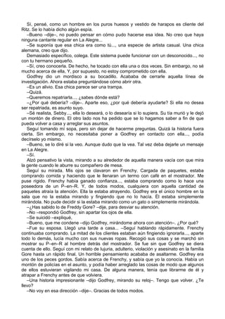 Sí, pensé, como un hombre en los puros huesos y vestido de harapos es cliente del
Ritz. Se lo había dicho algún espía.
–Bueno –dije–, no puedo pensar en cómo pudo hacerse esa idea. No creo que haya
ninguna cantante regular en La Alegre...
–Se suponía que esa chica era como tú..., una especie de artista casual. Una chica
alemana, creo que dijo.
Demasiado específico, colega. Este sistema puede funcionar con un desconocido..., no
con tu hermano pequeño.
–Sí, creo conocerla. De hecho, he tocado con ella una o dos veces. Sin embargo, no sé
mucho acerca de ella, Y, por supuesto, no estoy comprometido con ella.
Godfrey dio un mordisco a su bocadillo. Acababa de cerrarle aquella línea de
investigación. Ahora estaba preguntándose cómo abrir otra.
–Es un alivio. Esa chica parece ser una trampa.
–Quizá.
–Queremos repatriarla..., ¿sabes dónde está?
–¿Por qué debería? –dije–. Aparte eso, ¿por qué debería ayudarte? Si ella no desea
ser repatriada, es asunto suyo.
–Sé realista, Sebby..., ella lo deseará, o lo desearía si lo supiera. Su tía murió y le dejó
un montón de dinero. El otro lado nos ha pedido que se lo hagamos saber a fin de que
pueda volver a casa y arreglar sus asuntos.
Seguí tomando mí sopa, pero sin dejar de hacerme preguntas. Quizá la historia fuera
cierta. Sin embargo, no necesitaba poner a Godfrey en contacto con ella..., podía
decírselo yo mismo.
–Bueno, se lo diré si la veo. Aunque dudo que la vea. Tal vez deba dejarle un mensaje
en La Alegre.
–Sí.
Alzó pensativo la vista, mirando a su alrededor de aquella manera vacía con que mira
la gente cuando le aburre su compañero de mesa.
Seguí su mirada. Mis ojos se clavaron en Frenchy. Cargada de paquetes, estaba
comprando comida y haciendo que le llenaran un termo con café en el mostrador. Me
puse rígido. Frenchy había ganado confianza..., estaba comprando como lo hace una
poseedora de un P–en–R. Y, de todos modos, cualquiera con aquella cantidad de
paquetes atraía la atención. Ella la estaba atrayendo. Godfrey era el único hombre en la
sala que no la estaba mirando y fingiendo que no lo hacía. Él estaba simplemente
mirándola. No pude decidir si la estaba mirando como un gato o simplemente mirándola.
–¿Has sabido lo de Freddy Gore? –dije, para desviar su atención.
–No –respondió Godfrey, sin apartar los ojos de ella.
–Se suicidó –expliqué,
–Bueno, que me condene –dijo Godfrey, mirándome ahora con atención–. ¿Por qué?
–Fue su esposa. Llegó una tarde a casa... –Seguí hablando rápidamente. Frenchy
continuaba comprando. La mitad de los clientes estaban aún fingiendo ignorarla..., aparte
todo lo demás, lucía mucho con sus nuevas ropas. Recogió sus cosas y se marchó sin
mostrar su P–en–R al hombre detrás del mostrador. Se fue sin que Godfrey se diera
cuenta de ello. Seguí con mi relato de lujuria, adulterio, violación y asesinato en la familia
Gore hasta un rápido final. Un horrible pensamiento acababa de asaltarme. Godfrey era
uno de los peces gordos. Sabía acerca de Frenchy, y sabía que yo la conocía. Había un
montón de policías en el asunto, y podía haber arreglado las cosas de modo que algunos
de ellos estuvieran vigilando mi casa. De alguna manera, tenía que librarme de él y
atrapar a Frenchy antes de que volviera.
–Una historia impresionante –dijo Godfrey, mirando su reloj–. Tengo que volver. ¿Te
llevo?
–No voy en esa dirección –dije–. Gracias de todos modos.
 
