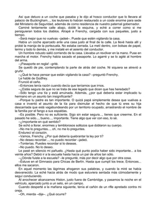Así que detuvo a un coche que pasaba y le dijo al hosco conductor que lo llevara al
palacio de Buckingham..., los teutones lo habían restaurado a un coste enorme para sede
del Ministerio de Seguridad, además de como residencia de nuestro paternal gobernador.
Caminé lentamente calle abajo, doblé la esquina, y eché a correr como si me
persiguieran todos los diablos. Atrapé a Frenchy, cargada con sus paquetes, justo a
tiempo.
–Será mejor que no vuelvas –jadeé–. Puede que estén vigilando la casa.
Había un coche aparcado ante una casa justo al final de la calle. La llevé hasta allí y
probé la manija de la portezuela. No estaba cerrada. La metí dentro, con bolsas de papel,
termo y todo lo demás, y me instalé en el asiento del conductor.
Un hombre robusto salió corriendo de la casa. Llevaba un revólver en la mano. Puse en
marcha el motor. Frenchy había sacado el pasaporte. Lo agarré y se lo agité al hombre
del arma.
–¡Pasaporte en regla! –grité.
Se quedó de pie, contemplando la parte de atrás del coche. Ni siquiera se atrevió a
gruñir.
–¿Qué te hace pensar que están vigilando la casa? –preguntó Frenchy.
Le hablé de Godfrey.
Frunció el ceño.
–Entonces tenía razón cuando decía que teníamos que irnos.
–¿Estás segura de que no se trata de ese legado que dicen que has heredado?
–Sólo tengo una tía y está arruinada. Además, ¿por qué debería estar implicado tu
hermano en un asunto tan insignificante?
–Porque tu padre es tan importante. O quizá papá simplemente desea que vuelvas a
casa e inventó el asunto de la tía para disimular el hecho de que tú eres su hija
descarriada que está vagabundeando por un territorio ocupado, arrastrando el nombre de
la familia por el fango a sus espaldas.
–Es posible. Pero no es suficiente. Sigo sin estar segura..., tienes que creerme. En el
pasado he sido..., bueno..., importante. Tiene algo que ver con eso, lo sé.
–¿Importante en qué sentido?
Se echó a llorar, enormes y temblorosos sollozos que doblaron su cuerpo.
–No me lo preguntes..., oh, no me lo preguntes.
Endurecí el corazón.
–Vamos, Frenchy. ¿Por qué debería quebrantar la ley por ti?
–No deseo recordar..., no puedo recordar –jadeó.
–Tonterías. Puedes recordar si lo deseas.
–No puedo. No lo deseo.
Le pasé en silencio mi pañuelo. ¿Hasta qué punto podía haber sido importante... a los
veinte años? Debió ir a la escuela hasta hacía un par de años tan sólo.
–¿Dónde fuiste a la escuela? –le pregunté, más por decir algo que por otra cosa.
–Estuve en el Gimnasio para Chicas de Berlín. Hasta que cumplí los trece. Entonces...
ellos me sacaron.
En aquel momento las lágrimas ahogaron sus palabras, y cuando la miré se había
desvanecido. La eché hacia atrás de modo que estuviera sentada más cómodamente y
seguí conduciendo.
Al anochecer alcanzamos Histon, justo fuera de Cambridge, y pasamos la noche en el
vehículo, aparcado junto a un seto, en un campo.
Cuando desperté a la mañana siguiente, tenía el cañón de un rifle apretado contra mi
oreja.
–Oh, mierda –dije–. ¿Qué ocurre?
 
