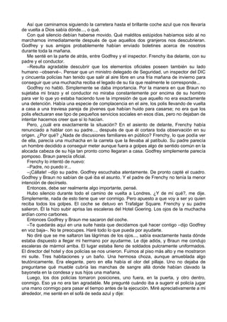 Así que caminamos siguiendo la carretera hasta el brillante coche azul que nos llevaría
de vuelta a Dios sabía dónde..., o qué.
Con qué silencio debían haberse movido. Qué malditos estúpidos habíamos sido al no
marcharnos inmediatamente después de que aquellos dos granjeros nos descubrieran.
Godfrey y sus amigos probablemente habían enviado boletines acerca de nosotros
durante toda la mañana.
Me senté en la parte de atrás, entre Godfrey y el inspector. Frenchy iba delante, con su
padre y el conductor.
–Resulta agradable descubrir que los elementos oficiales poseen también su lado
humano –observé–. Pensar que un ministro delegado de Seguridad, un inspector del DIC
y cincuenta policías han tenido que salir al aire libre en una fría mañana de invierno para
conseguir que una muchacha reciba el legado de su tía que realmente le corresponde...
Godfrey no habló. Simplemente se daba importancia. Por la manera en que Braun no
sujetaba mi brazo y el conductor no miraba constantemente por encima de su hombro
para ver lo que yo estaba haciendo tuve la impresión de que aquello no era exactamente
una detención. Había una especie de complacencia en el aire, los polis llevando de vuelta
a casa a una traviesa pareja de jóvenes que habían huido para casarse; no era que los
polis efectuaran ese tipo de pequeños servicios sociales en esos días, pero no dejaban de
intentar hacernos creer que sí lo hacían.
Pero, ¿cuál era exactamente la situación? En el asiento de delante, Frenchy había
renunciado a hablar con su padre..., después de que él cortara toda observación en su
origen. ¿Por qué? ¿Nada de discusiones familiares en público? Frenchy, lo que podía ver
de ella, parecía una muchacha en la carreta que la llevaba al patíbulo. Su padre parecía
un hombre decidido a conseguir meter aunque fuera a golpes algo de sentido común en la
alocada cabeza de su hija tan pronto como llegaran a casa. Godfrey simplemente parecía
pomposo. Braun parecía oficial.
Frenchy lo intentó de nuevo:
–Padre, no puedo ir...
–¡Cállate! –dijo su padre. Godfrey escuchaba atentamente. De pronto capté el cuadro.
Godfrey y Braun no sabían de qué iba el asunto. Y el padre de Frenchy no tenía la menor
intención de decírselo.
Entonces, debe ser realmente algo importante, pensé.
Hubo silencio durante todo el camino de vuelta a Londres. ¿Y de mí qué?, me dije.
Simplemente, nada de esto tiene que ver conmigo. Pero apuesto a que voy a ser yo quien
reciba todos los golpes. El coche se detuvo en Trafalgar Square. Frenchy y su padre
salieron. Él la hizo subir aprisa las escaleras del Hotel Goering. Los ojos de la muchacha
ardían como carbones.
Entonces Godfrey y Braun me sacaron del coche.
–Te quedarás aquí en una suite hasta que decidamos qué hacer contigo –dijo Godfrey
en voz baja–. No te preocupes. Haré todo lo que pueda por ayudarte.
No diré que se me saltaron las lágrimas de los ojos..., sabía exactamente hasta dónde
estaba dispuesto a llegar mi hermano por ayudarme. Le dije adiós, y Braun me condujo
escaleras de mármol arriba. El lugar estaba lleno de soldados pulcramente uniformados.
El director del hotel y dos policías se nos unieron. Fuimos al piso más alto y me mostraron
mi suite. Tres habitaciones y un baño. Una hermosa choza, aunque amueblada algo
teutónicamente. Era elegante, pero en ella había el olor del pillaje. Uno no dejaba de
preguntarse qué mueble cubría las manchas de sangre allá donde habían clavado la
bayoneta en la condesa y sus hijos una mañana.
Luego, los dos policías tomaron posiciones, uno fuera, en la puerta, y otro dentro,
conmigo. Eso ya no era tan agradable. Me pregunté cuándo iba a sugerir el policía jugar
una mano conmigo para pasar el tiempo antes de la ejecución. Miré apreciativamente a mi
alrededor, me senté en el sofá de seda azul y dije:
 